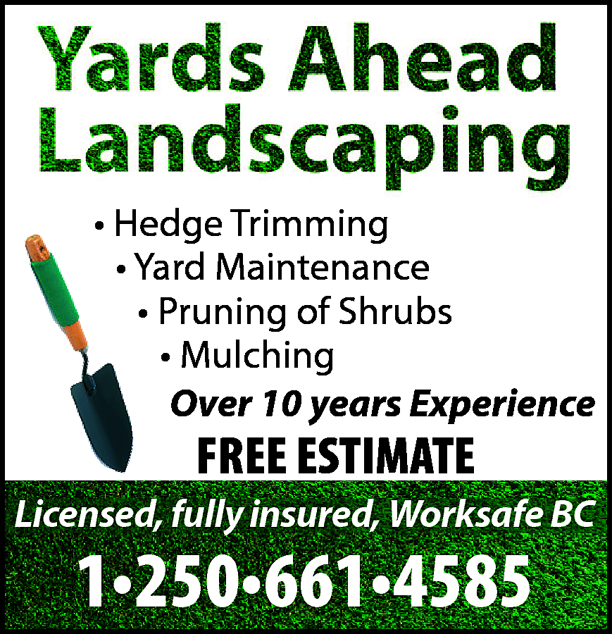 Yards Ahead Landscaping <br> <br>•  Yards Ahead Landscaping    • Hedge Trimming  • Yard Maintenance  • Pruning of Shrubs  • Mulching  Over 10 years Experience    FREE ESTIMATE    Licensed, fully insured, Worksafe BC    1•250•661•4585    
