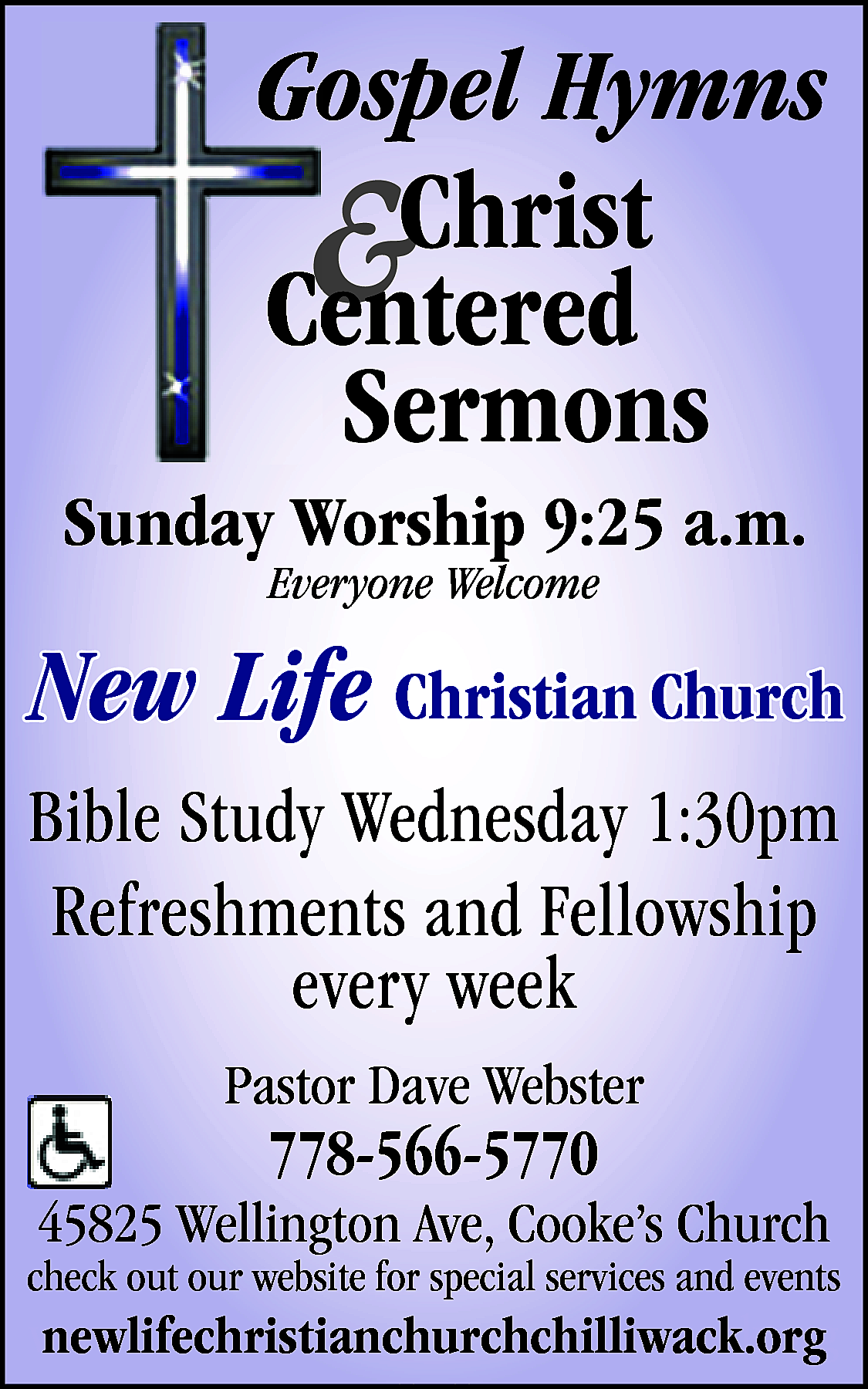 Sunday Worship 9:25 a.m. <br>Everyone  Sunday Worship 9:25 a.m.  Everyone Welcome    New Life Christian Church  Bible Study Wednesday 1:30pm  Refreshments and Fellowship  every week  Pastor Dave Webster    778-566-5770    45825 Wellington Ave, Cooke’s Church    check out our website for special services and events    www.newlifechristianchurchchilliwack.org  newlifechristianchurchchilliwack.org    