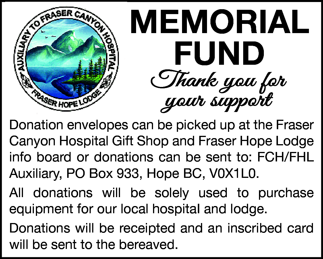 MeMorial <br>Fund <br>Thank you for  MeMorial  Fund  Thank you for  your support    Donation envelopes can be picked up at the Fraser  Canyon Hospital Gift Shop and Fraser Hope Lodge  info board or donations can be sent to: FCH/FHL  Auxiliary, PO Box 933, Hope BC, V0X1L0.  All donations will be solely used to purchase  equipment for our local hospitaI and lodge.  Donations will be receipted and an inscribed card  will be sent to the bereaved.    