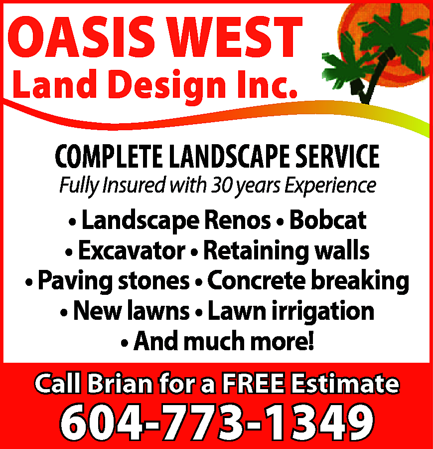 OASIS WEST <br>Land Design Inc.  OASIS WEST  Land Design Inc.    COMPLETE LANDSCAPE SERVICE  Fully Insured with 30 years Experience    • Landscape Renos • Bobcat  • Excavator • Retaining walls  • Paving stones • Concrete breaking  • New lawns • Lawn irrigation  • And much more!  Call Brian for a FREE Estimate    604-773-1349    