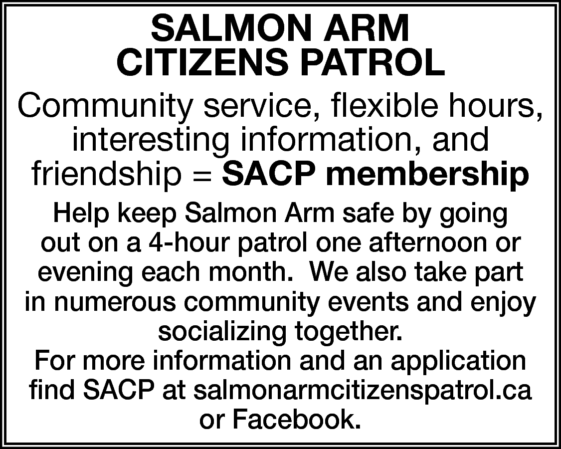 SALMON ArM <br>CitizeNS PAtrOL <br>  SALMON ArM  CitizeNS PAtrOL    Community service, flexible hours,  interesting information, and  friendship = SACP membership  Help keep Salmon Arm safe by going  out on a 4-hour patrol one afternoon or  evening each month. We also take part  in numerous community events and enjoy  socializing together.  For more information and an application  find SACP at salmonarmcitizenspatrol.ca  or Facebook.    