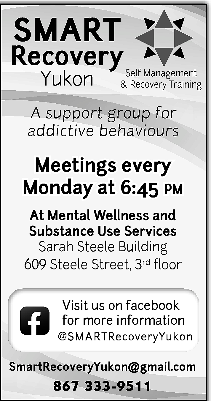 SMART <br> <br>Recovery <br>Yukon <br>  SMART    Recovery  Yukon    Self Management  & Recovery Training    A support group for  addictive behaviours    Meetings every  Monday at 6:45 pm  At Mental Wellness and  Substance Use Services  Sarah Steele Building  609 Steele Street, 3rd floor    f    Visit us on facebook  for more information  @ S M A R TRecoveryYukon    SmartRecoveryYukon@gmail.com    867 333-9511    