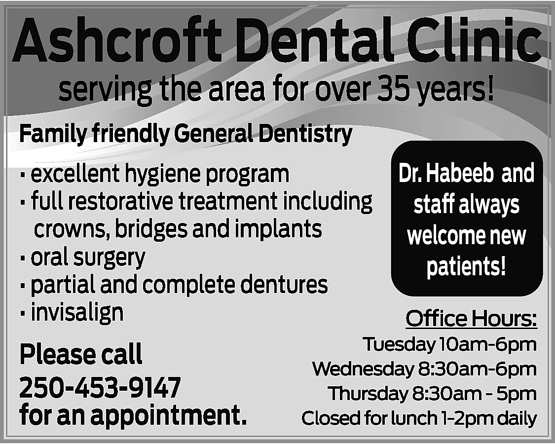 Ashcroft Dental Clinic <br>serving the  Ashcroft Dental Clinic  serving the area for over 35 years!    Family friendly General Dentistry  • excellent hygiene program  • full restorative treatment including  crowns, bridges and implants  • oral surgery  • partial and complete dentures  • invisalign    Please call  250-453-9147  for an appointment.    Dr. Habeeb and  staff always  welcome new  patients!  Office Hours:    Tuesday 10am-6pm  Wednesday 8:30am-6pm  Thursday 8:30am - 5pm  Closed for lunch 1-2pm daily    