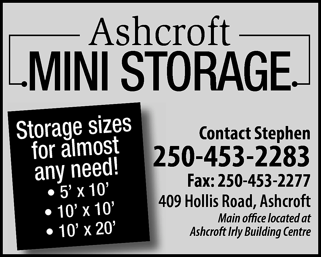 Ashcroft <br> <br>MINI STORAGE <br>  Ashcroft    MINI STORAGE    Storage sizes  for almost  any need!  • 5’ x 10’  • 10’ x 10’  • 10’ x 20’    Contact Stephen    250-453-2283    Fax: 250-453-2277  409 Hollis Road, Ashcroft  Main office located at  Ashcroft Irly Building Centre    