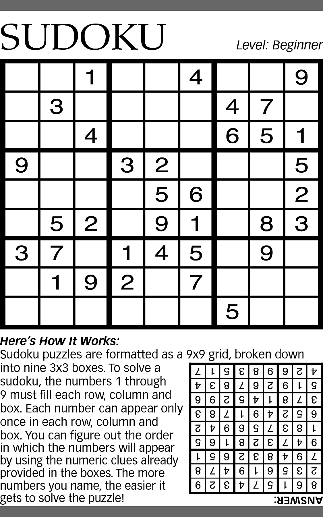 SUDOKU <br> <br>Level: Beginner <br>  SUDOKU    Level: Beginner    Here’s How It Works:  Sudoku puzzles are formatted as a 9x9 grid, broken down  into nine 3x3 boxes. To solve a  sudoku, the numbers 1 through  9 must fill each row, column and  box. Each number can appear only  once in each row, column and  box. You can figure out the order  in which the numbers will appear  by using the numeric clues already  provided in the boxes. The more  numbers you name, the easier it  gets to solve the puzzle!    ANSWER:    