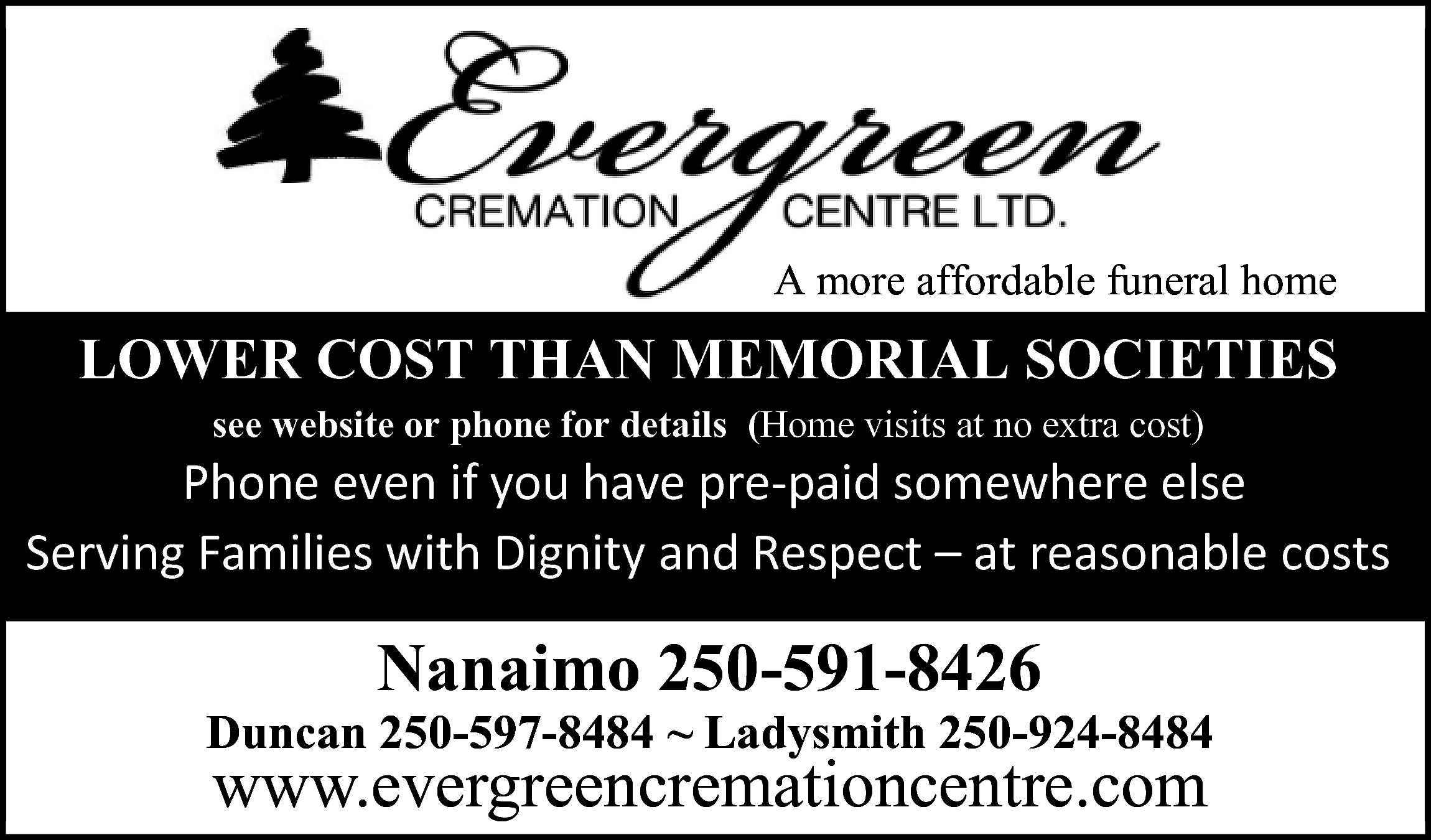  <br> <br>A more affordable      A more affordable funeral home    LOWER COST THAN MEMORIAL SOCIETIES  see website or phone for details (Home visits at no extra cost)      WŚŽŶĞĞǀĞŶŝĨǇŽƵŚĂǀĞƉƌĞͲƉĂŝĚƐŽŵĞǁŚĞƌĞĞůƐĞ   ^ĞƌǀŝŶŐ&ĂŵŝůŝĞƐǁŝƚŚŝŐŶŝƚǇĂŶĚZĞƐƉĞĐƚ–ĂƚƌĞĂƐŽŶĂďůĞĐŽƐƚƐ      Nanaimo 250-591-8426  Duncan 250-597-8484 ~ Ladysmith 250-924-8484    www.evergreencremationcentre.com    