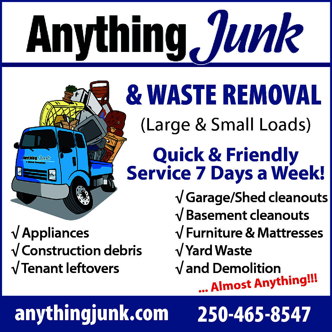 Anything Junk <br> <br>& WASTE  Anything Junk    & WASTE REMOVAL  (Large & Small Loads)    Quick & Friendly  Service 7 Days a Week!  √ Appliances  √ Construction debris  √ Tenant leftovers    anythingjunk.com    √ Garage/Shed cleanouts  √ Basement cleanouts  √ Furniture & Mattresses  √ Yard Waste  √ and Demolition  hing!!!  ... Almost Anyt    250-465-8547    