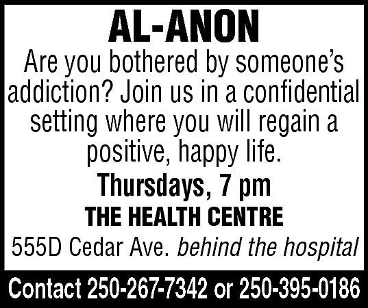 AL-ANON <br> <br>Are you bothered  AL-ANON    Are you bothered by someone’s  addiction? Join us in a confidential  setting where you will regain a  positive, happy life.  Thursdays, 7 pm  THE HEALTH CENTRE  555D Cedar Ave. behind the hospital    Contact 250-267-7342 or 250-395-0186    