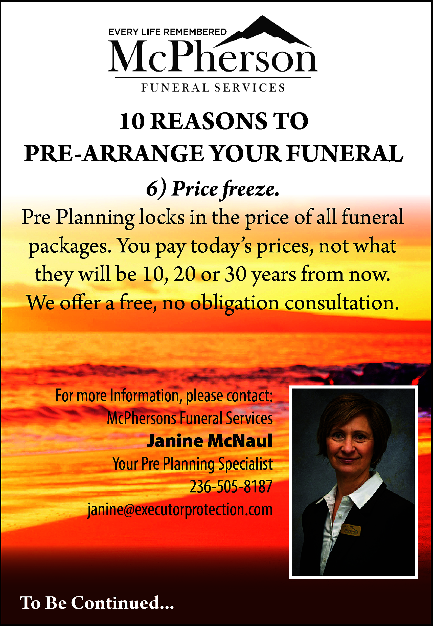 10 REASONS TO <br>PRE-ARRANGE YOUR  10 REASONS TO  PRE-ARRANGE YOUR FUNERAL  6) Price freeze.  Pre Planning locks in the price of all funeral  packages. You pay today’s prices, not what  they will be 10, 20 or 30 years from now.  We offer a free, no obligation consultation.    For more Information, please contact:  McPhersons Funeral Services  Janine McNaul  Your Pre Planning Specialist  236-505-8187  janine@executorprotection.com    To Be Continued...    