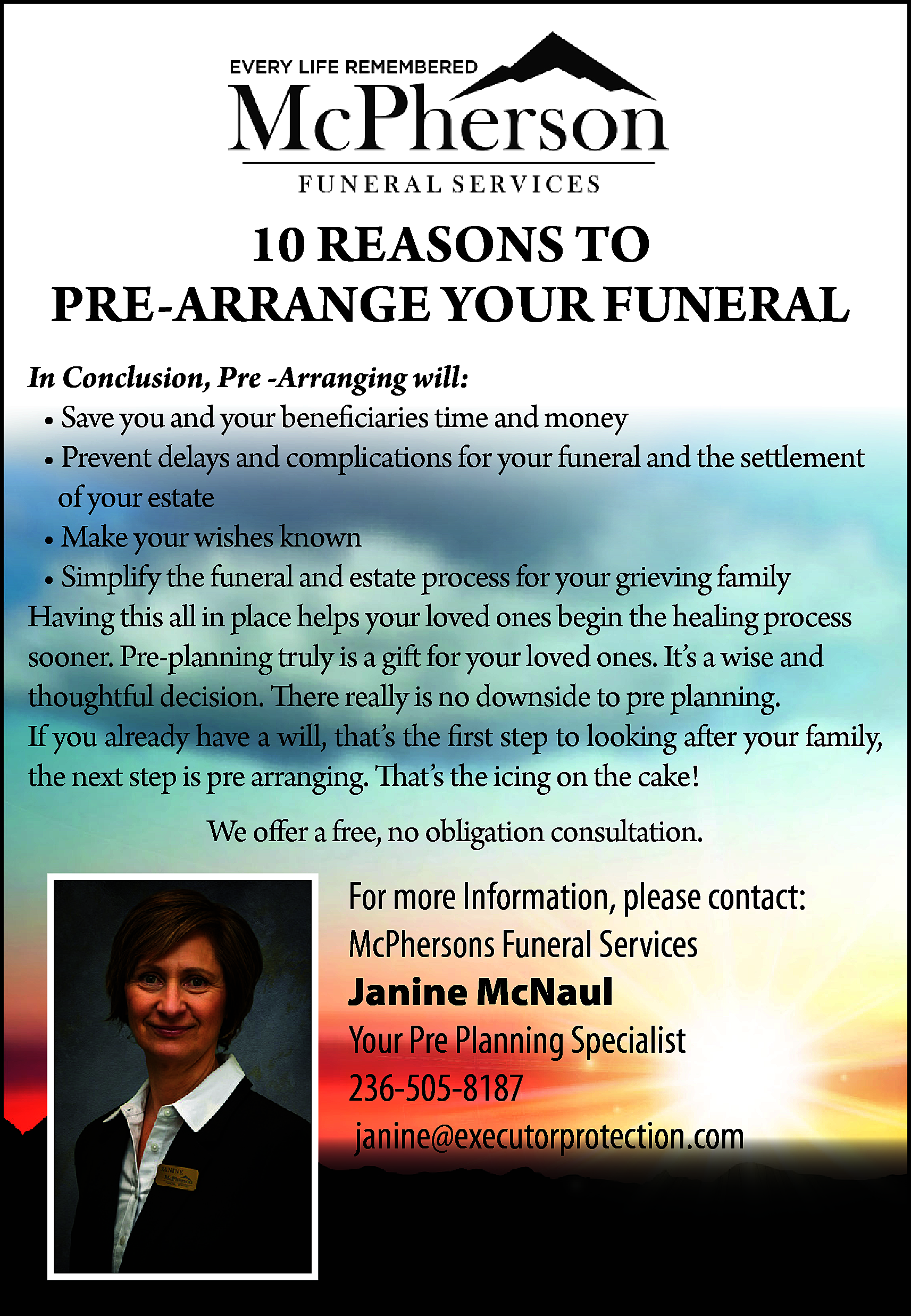 10 REASONS TO <br>PRE-ARRANGE YOUR  10 REASONS TO  PRE-ARRANGE YOUR FUNERAL  In Conclusion, Pre -Arranging will:  • Save you and your beneficiaries time and money  • Prevent delays and complications for your funeral and the settlement  of your estate  • Make your wishes known  • Simplify the funeral and estate process for your grieving family  Having this all in place helps your loved ones begin the healing process  sooner. Pre-planning truly is a gift for your loved ones. It’s a wise and  thoughtful decision. There really is no downside to pre planning.  If you already have a will, that’s the first step to looking after your family,  the next step is pre arranging. That’s the icing on the cake!  We offer a free, no obligation consultation.    For more Information, please contact:  McPhersons Funeral Services  Janine McNaul  Your Pre Planning Specialist  236-505-8187  janine@executorprotection.com    