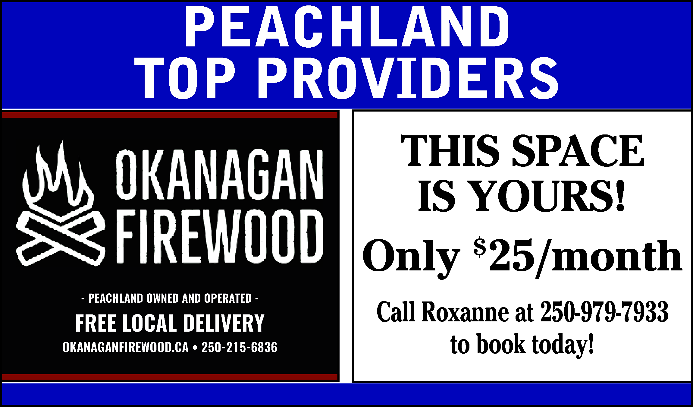 PEACHLAND <br>TOP PROVIDERS <br>THIS SPACE  PEACHLAND  TOP PROVIDERS  THIS SPACE  IS YOURS!  Only $25/month  - PEACHLAND OWNED AND OPERATED -    FREE LOCAL DELIVERY  www.okanaganfirewood.ca/  OKANAGANFIREWOOD.CA • 250-215-6836    Call Roxanne at 250-979-7933  to book today!    