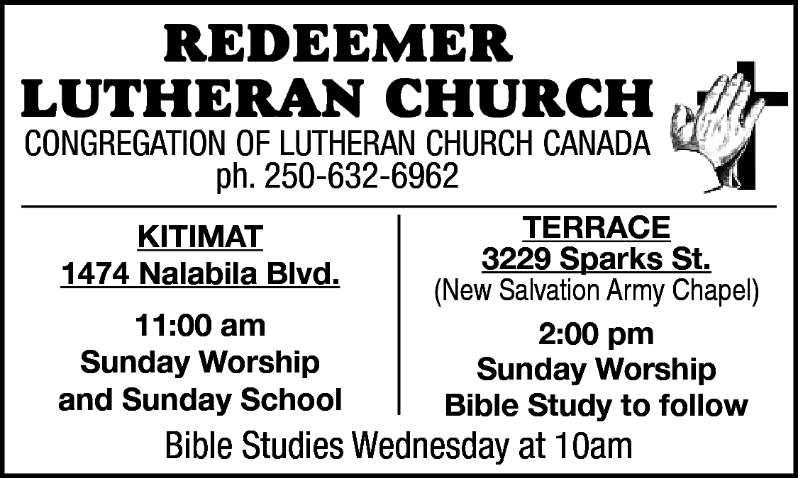 RedeemeR <br>LutheRan ChuRCh <br>Congregation of  RedeemeR  LutheRan ChuRCh  Congregation of Lutheran ChurCh Canada  ph. 250-632-6962  ph. 250-632-6962  • Pastor Alan Visser  Kitimat  Kitimat  1474 Nalabila Blvd.    1474 Nalabila Blvd.  11:00 am  11:00  am  Sunday Worship  Sunday  Worship  and Sunday School    terrace  3229  Sparks St.  terrace  (New Salvation Army Chapel)  3229 Sparks St.  2:00 pm  (NewSunday  SalvationWorship  Army Chapel)  Bible Study to follow    Bible  on Facebook  BibleStudies  StudiesAvailable  Wednesday  at 10am    