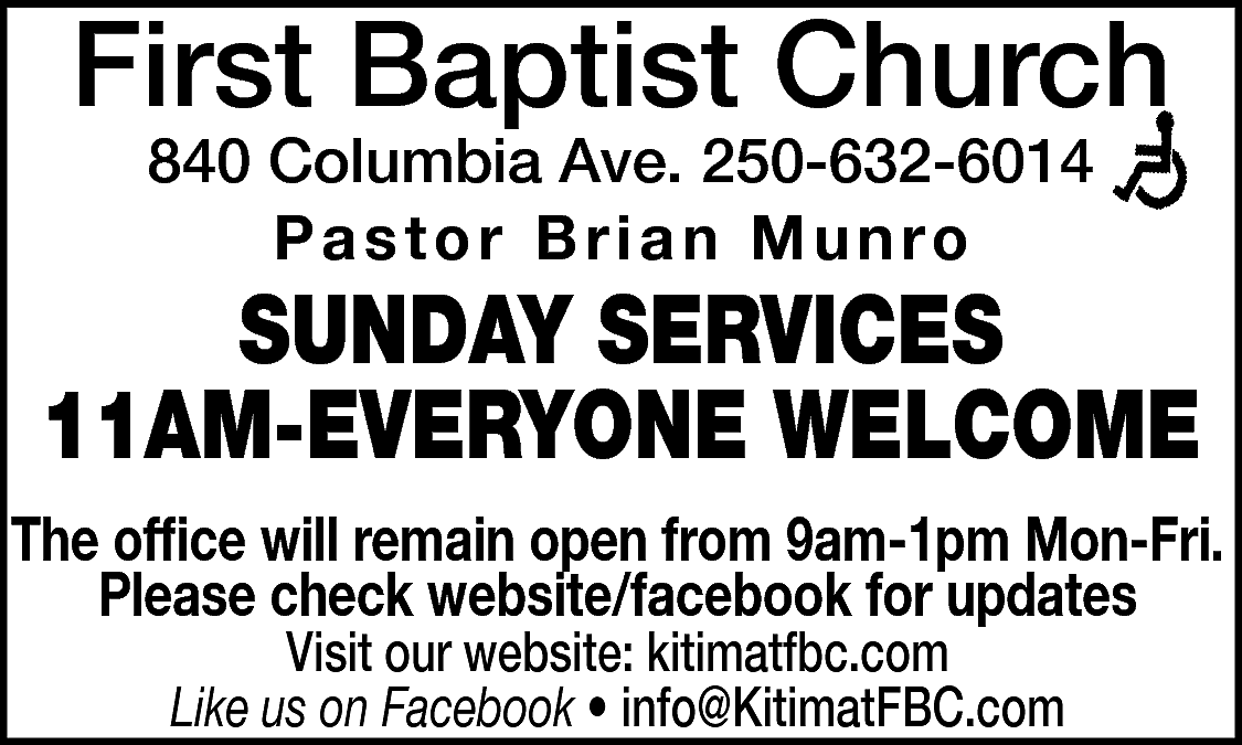 First Baptist Church <br>840 Columbia  First Baptist Church  840 Columbia Ave. 250-632-6014  Pastor Brian Munro    SUNDAY SERVICES  11AM-EVERYONE WELCOME  The office will remain open from 9am-1pm Mon-Fri.  Please check website/facebook for updates  Visit our website: kitimatfbc.com  Like us on Facebook • info@KitimatFBC.com    