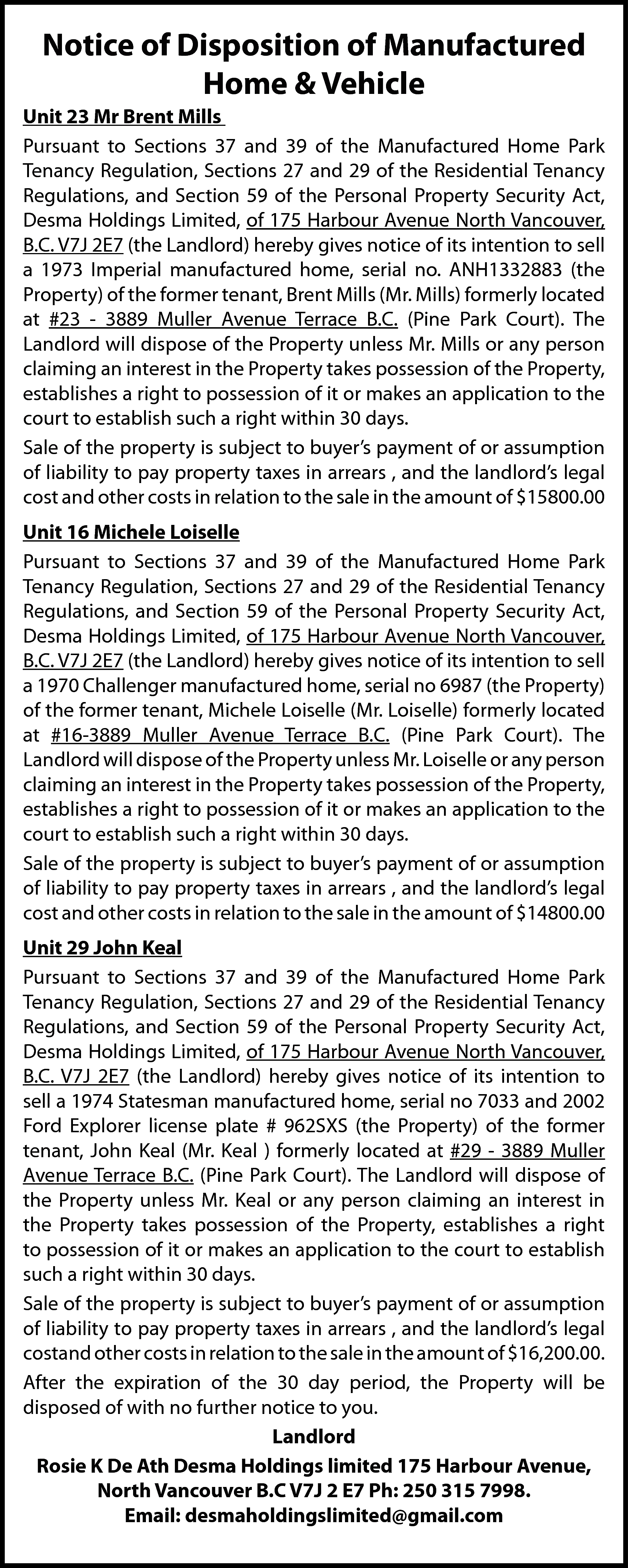 Notice of Disposition of Manufactured  Notice of Disposition of Manufactured  Home & Vehicle  Unit 23 Mr Brent Mills  Pursuant to Sections 37 and 39 of the Manufactured Home Park  Tenancy Regulation, Sections 27 and 29 of the Residential Tenancy  Regulations, and Section 59 of the Personal Property Security Act,  Desma Holdings Limited, of 175 Harbour Avenue North Vancouver,  B.C. V7J 2E7 (the Landlord) hereby gives notice of its intention to sell  a 1973 Imperial manufactured home, serial no. ANH1332883 (the  Property) of the former tenant, Brent Mills (Mr. Mills) formerly located  at #23 - 3889 Muller Avenue Terrace B.C. (Pine Park Court). The  Landlord will dispose of the Property unless Mr. Mills or any person  claiming an interest in the Property takes possession of the Property,  establishes a right to possession of it or makes an application to the  court to establish such a right within 30 days.  Sale of the property is subject to buyer’s payment of or assumption  of liability to pay property taxes in arrears , and the landlord’s legal  cost and other costs in relation to the sale in the amount of $15800.00  Unit 16 Michele Loiselle  Pursuant to Sections 37 and 39 of the Manufactured Home Park  Tenancy Regulation, Sections 27 and 29 of the Residential Tenancy  Regulations, and Section 59 of the Personal Property Security Act,  Desma Holdings Limited, of 175 Harbour Avenue North Vancouver,  B.C. V7J 2E7 (the Landlord) hereby gives notice of its intention to sell  a 1970 Challenger manufactured home, serial no 6987 (the Property)  of the former tenant, Michele Loiselle (Mr. Loiselle) formerly located  at #16-3889 Muller Avenue Terrace B.C. (Pine Park Court). The  Landlord will dispose of the Property unless Mr. Loiselle or any person  claiming an interest in the Property takes possession of the Property,  establishes a right to possession of it or makes an application to the  court to establish such a right within 30 days.  Sale of the property is subject to buyer’s payment of or assumption  of liability to pay property taxes in arrears , and the landlord’s legal  cost and other costs in relation to the sale in the amount of $14800.00  Unit 29 John Keal  Pursuant to Sections 37 and 39 of the Manufactured Home Park  Tenancy Regulation, Sections 27 and 29 of the Residential Tenancy  Regulations, and Section 59 of the Personal Property Security Act,  Desma Holdings Limited, of 175 Harbour Avenue North Vancouver,  B.C. V7J 2E7 (the Landlord) hereby gives notice of its intention to  sell a 1974 Statesman manufactured home, serial no 7033 and 2002  Ford Explorer license plate # 962SXS (the Property) of the former  tenant, John Keal (Mr. Keal ) formerly located at #29 - 3889 Muller  Avenue Terrace B.C. (Pine Park Court). The Landlord will dispose of  the Property unless Mr. Keal or any person claiming an interest in  the Property takes possession of the Property, establishes a right  to possession of it or makes an application to the court to establish  such a right within 30 days.  Sale of the property is subject to buyer’s payment of or assumption  of liability to pay property taxes in arrears , and the landlord’s legal  costand other costs in relation to the sale in the amount of $16,200.00.  After the expiration of the 30 day period, the Property will be  disposed of with no further notice to you.  Landlord  Rosie K De Ath Desma Holdings limited 175 Harbour Avenue,  North Vancouver B.C V7J 2 E7 Ph: 250 315 7998.  Email: desmaholdingslimited@gmail.com    