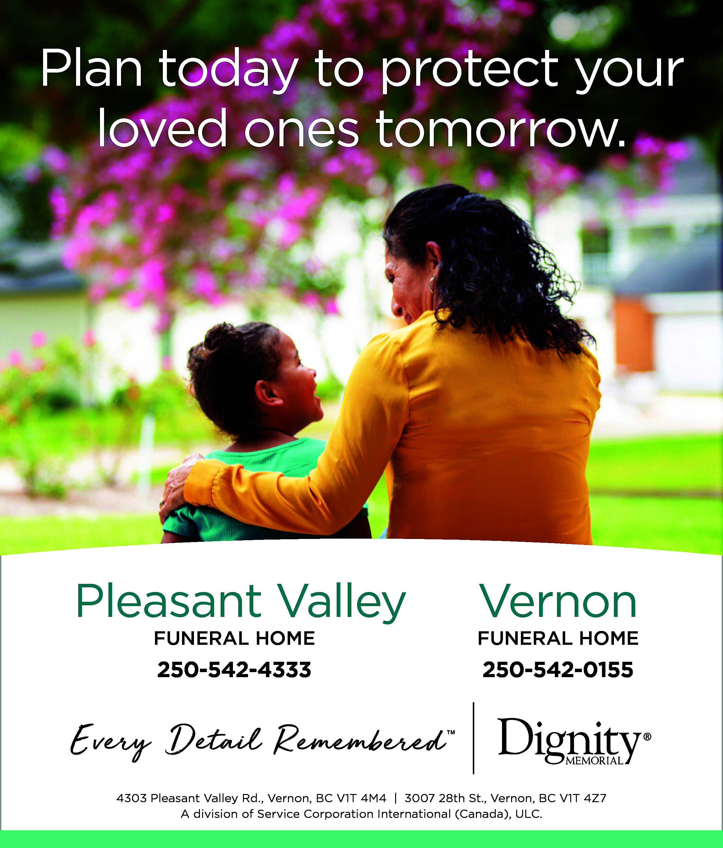 Plan today to protect your  Plan today to protect your  loved ones tomorrow.    Pleasant Valley    Vernon    FUNERAL HOME    FUNERAL HOME    250-542-4333    250-542-0155    4303 Pleasant Valley Rd., Vernon, BC V1T 4M4 | 3007 28th St., Vernon, BC V1T 4Z7  A division of Service Corporation International (Canada), ULC.    