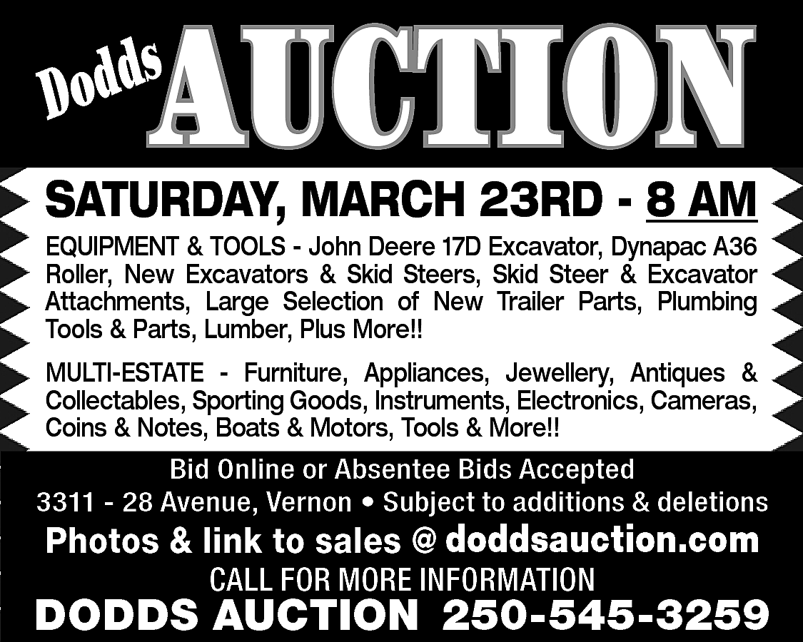 AUCTION <br> <br>s <br>Dodd <br>  AUCTION    s  Dodd    SATURDAY, MARCH 23RD - 8 AM    EQUIPMENT & TOOLS - John Deere 17D Excavator, Dynapac A36  Roller, New Excavators & Skid Steers, Skid Steer & Excavator  Attachments, Large Selection of New Trailer Parts, Plumbing  Tools & Parts, Lumber, Plus More!!  MULTI-ESTATE - Furniture, Appliances, Jewellery, Antiques &  Collectables, Sporting Goods, Instruments, Electronics, Cameras,  Coins & Notes, Boats & Motors, Tools & More!!    Bid Online or Absentee Bids Accepted  3311 - 28 Avenue, Vernon • Subject to additions & deletions    www.doddsauction.com  Photos & link to sales @  doddsauction.com  CALL FOR MORE INFORMATION    DODDS AUCTION 250-545-3259    