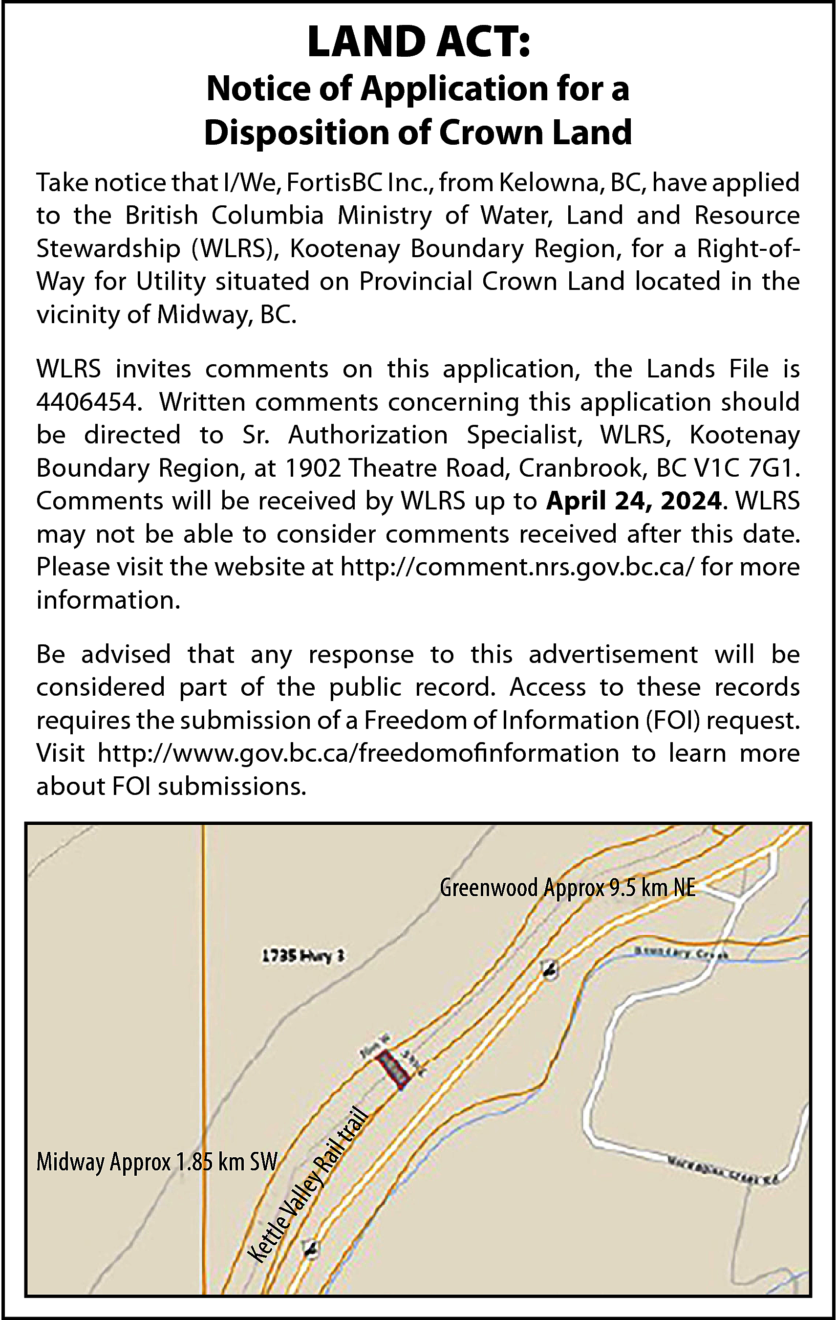 LAND ACT: <br> <br>Notice of  LAND ACT:    Notice of Application for a  Disposition of Crown Land  Take notice that I/We, FortisBC Inc., from Kelowna, BC, have applied  to the British Columbia Ministry of Water, Land and Resource  Stewardship (WLRS), Kootenay Boundary Region, for a Right-ofWay for Utility situated on Provincial Crown Land located in the  vicinity of Midway, BC.  WLRS invites comments on this application, the Lands File is  4406454. Written comments concerning this application should  be directed to Sr. Authorization Specialist, WLRS, Kootenay  Boundary Region, at 1902 Theatre Road, Cranbrook, BC V1C 7G1.  Comments will be received by WLRS up to April 24, 2024. WLRS  may not be able to consider comments received after this date.  Please visit the website at http://comment.nrs.gov.bc.ca/ for more  information.  Be advised that any response to this advertisement will be  considered part of the public record. Access to these records  requires the submission of a Freedom of Information (FOI) request.  Visit http://www.gov.bc.ca/freedomofinformation to learn more  about FOI submissions.    Ke t    tle    yR    Val  le    Midway Approx 1.85 km SW    ail    t ra    il    Greenwood Approx 9.5 km NE    