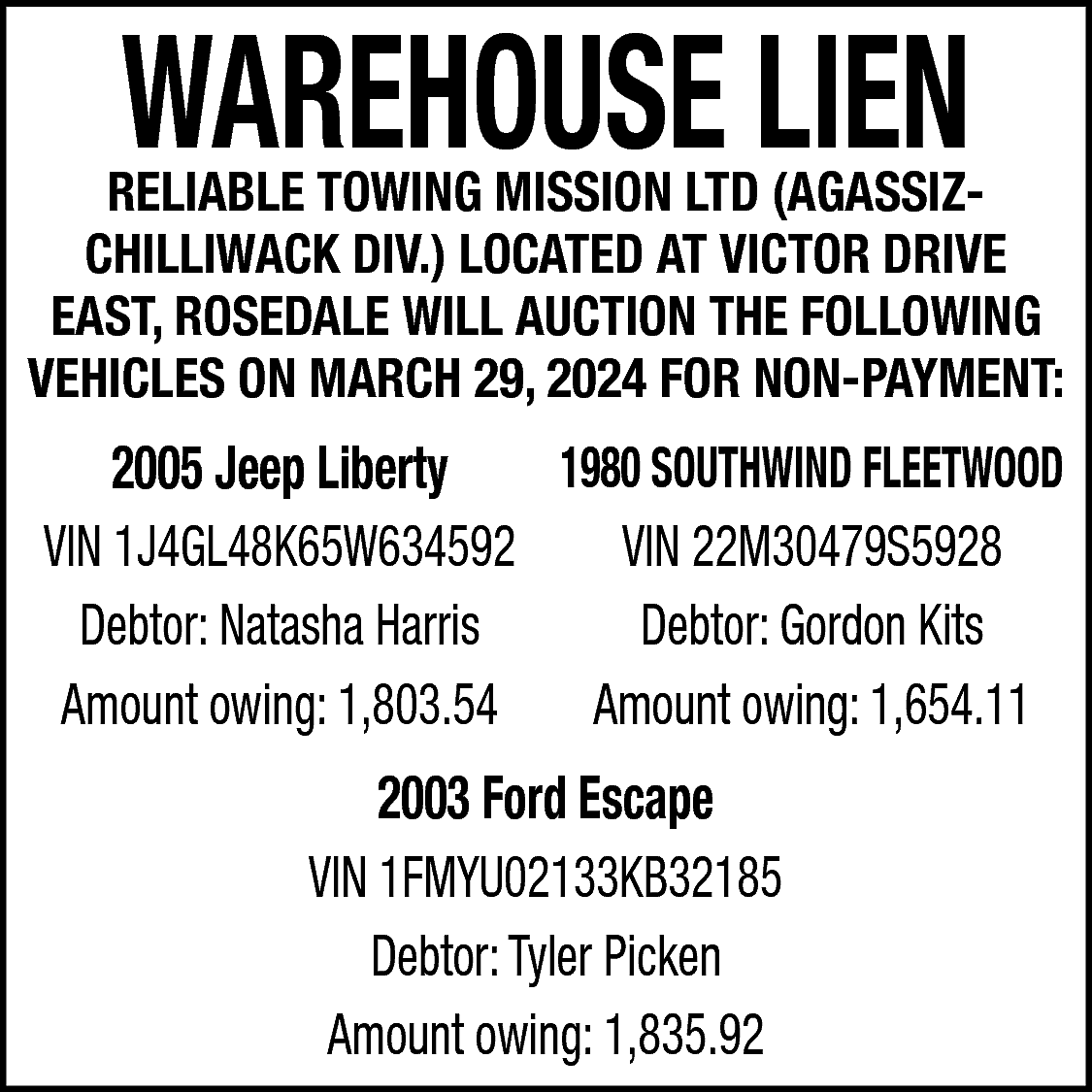 WAREHOUSE LIEN <br> <br>RELIABLE TOWING  WAREHOUSE LIEN    RELIABLE TOWING MISSION LTD (AGASSIZCHILLIWACK DIV.) LOCATED AT VICTOR DRIVE  EAST, ROSEDALE WILL AUCTION THE FOLLOWING  VEHICLES ON MARCH 29, 2024 FOR NON-PAYMENT:    2005 Jeep Liberty  1980 SOUTHWIND FLEETWOOD  VIN 1J4GL48K65W634592  VIN 22M30479S5928  Debtor: Natasha Harris  Debtor: Gordon Kits  Amount owing: 1,803.54  Amount owing: 1,654.11  2003 Ford Escape  VIN 1FMYU02133KB32185  Debtor: Tyler Picken  Amount owing: 1,835.92    