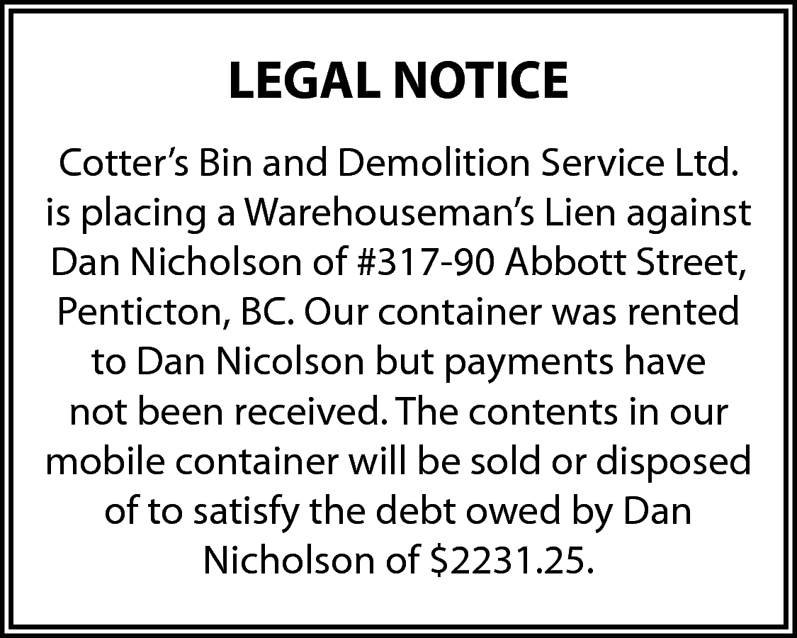 LEGAL NOTICE <br>Cotter’s Bin and  LEGAL NOTICE  Cotter’s Bin and Demolition Service Ltd.  is placing a Warehouseman’s Lien against  Dan Nicholson of #317-90 Abbott Street,  Penticton, BC. Our container was rented  to Dan Nicolson but payments have  not been received. The contents in our  mobile container will be sold or disposed  of to satisfy the debt owed by Dan  Nicholson of $2231.25.    