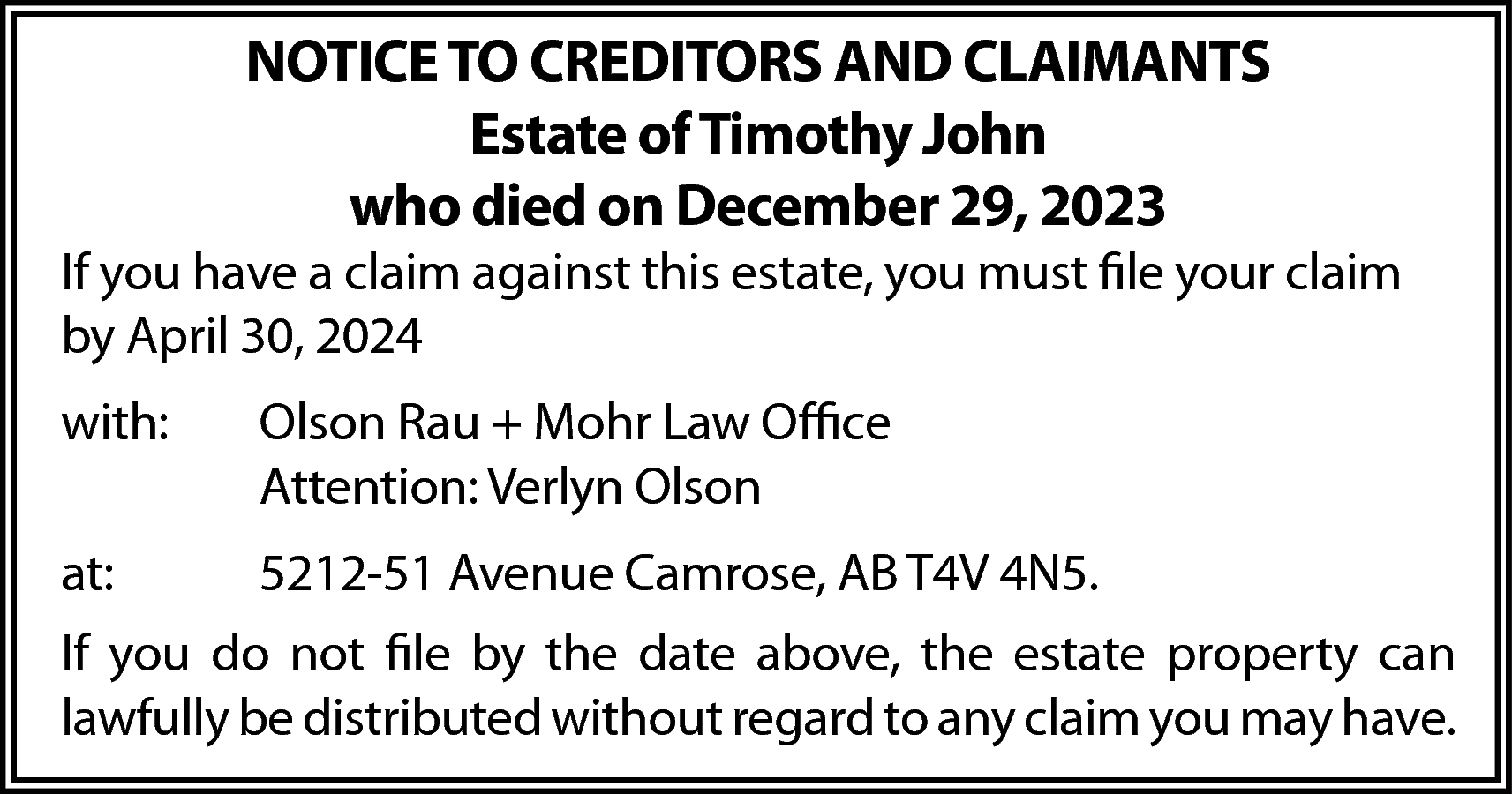 NOTICE TO CREDITORS AND CLAIMANTS  NOTICE TO CREDITORS AND CLAIMANTS  Estate of Timothy John  who died on December 29, 2023    If you have a claim against this estate, you must file your claim  by April 30, 2024  with:    Olson Rau + Mohr Law Office  Attention: Verlyn Olson    at:    5212-51 Avenue Camrose, AB T4V 4N5.    If you do not file by the date above, the estate property can  lawfully be distributed without regard to any claim you may have.    