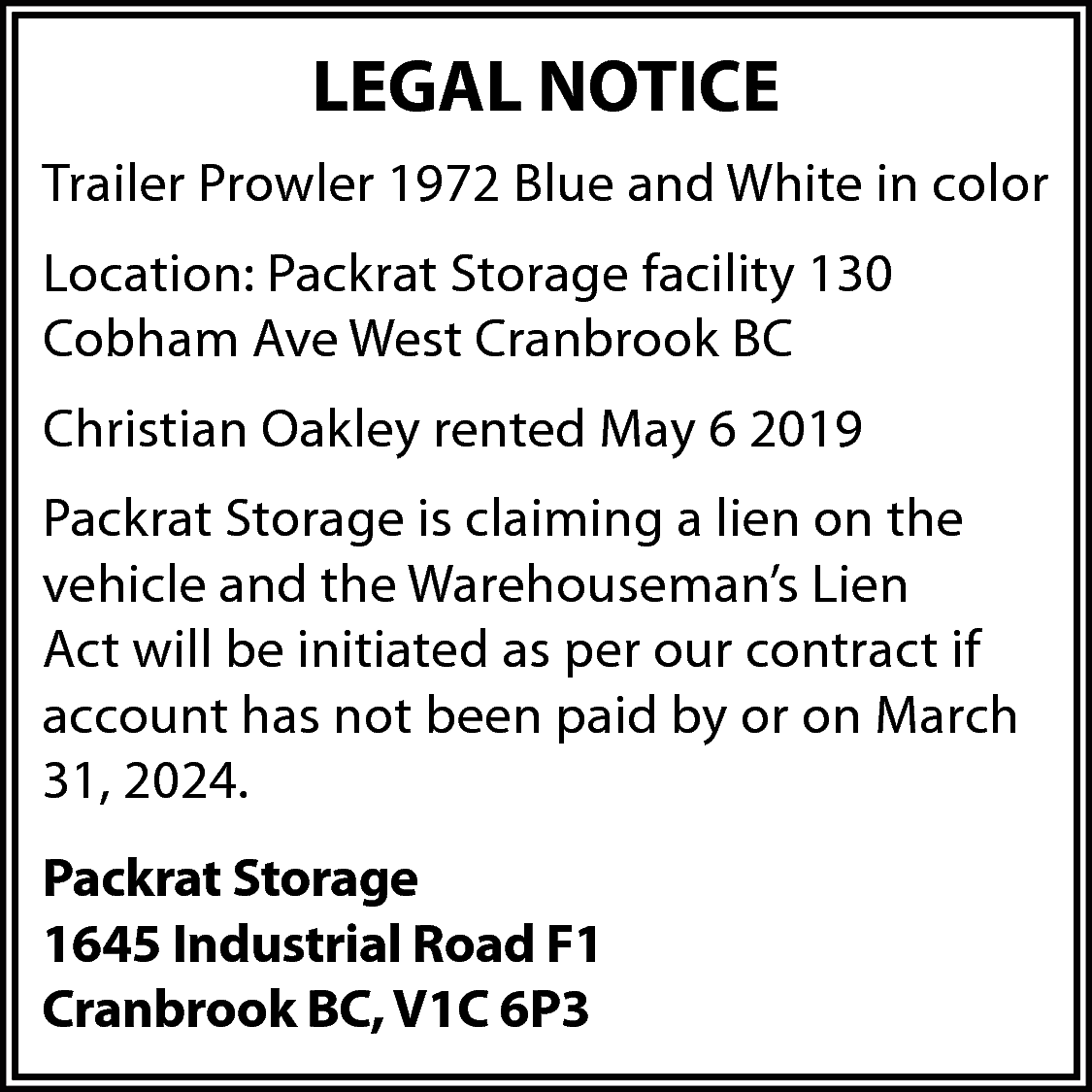 LEGAL NOTICE <br>Trailer Prowler 1972  LEGAL NOTICE  Trailer Prowler 1972 Blue and White in color  Location: Packrat Storage facility 130  Cobham Ave West Cranbrook BC  Christian Oakley rented May 6 2019  Packrat Storage is claiming a lien on the  vehicle and the Warehouseman’s Lien  Act will be initiated as per our contract if  account has not been paid by or on March  31, 2024.  Packrat Storage  1645 Industrial Road F1  Cranbrook BC, V1C 6P3    