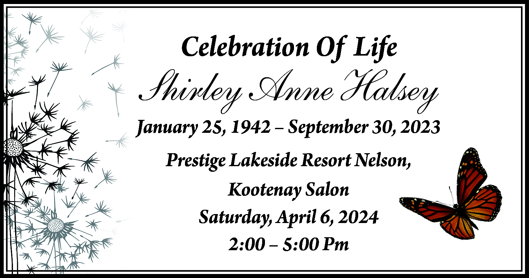 Celebration Of Life <br> <br>Shirley  Celebration Of Life    Shirley Anne Halsey    January 25, 1942 – September 30, 2023  Prestige Lakeside Resort Nelson,  Kootenay Salon  Saturday, April 6, 2024  2:00 – 5:00 Pm    