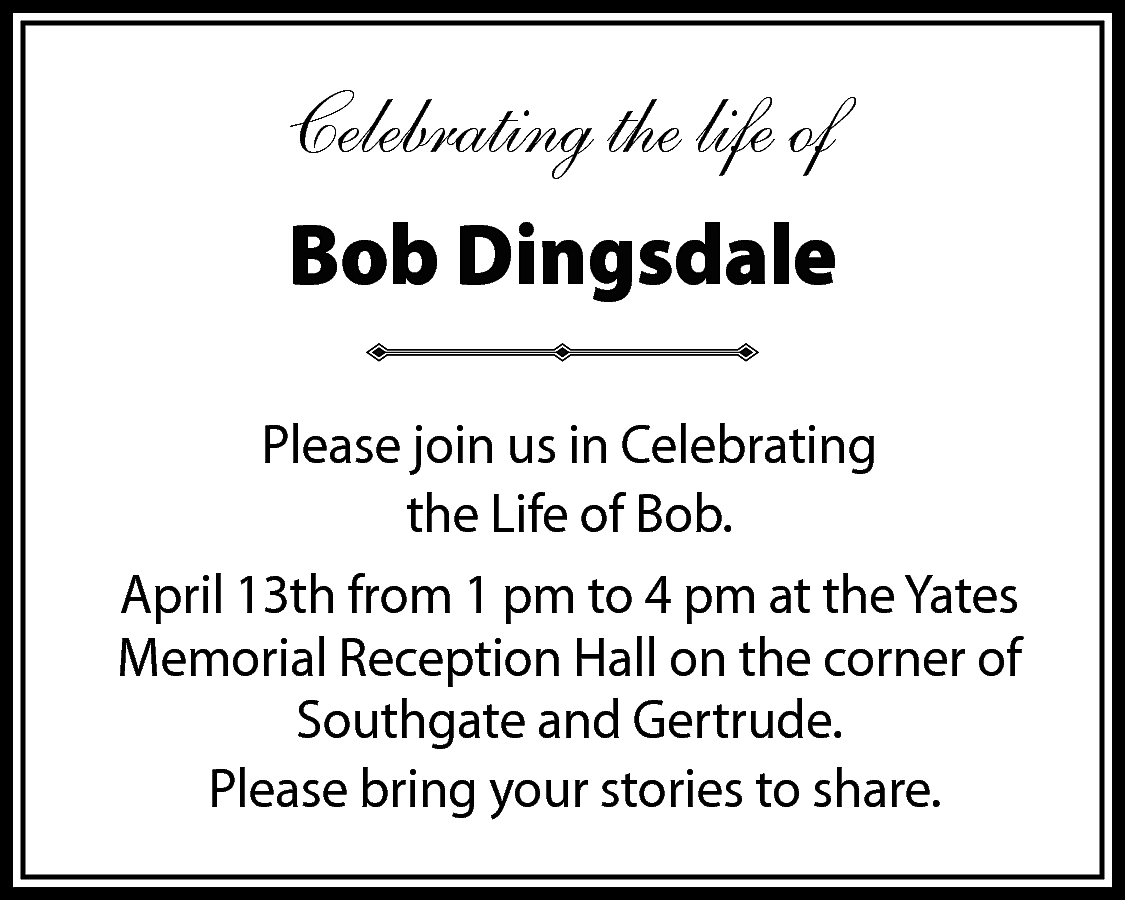 Celebrating the life of <br>Bob  Celebrating the life of  Bob Dingsdale  Please join us in Celebrating  the Life of Bob.  April 13th from 1 pm to 4 pm at the Yates  Memorial Reception Hall on the corner of  Southgate and Gertrude.  Please bring your stories to share.    