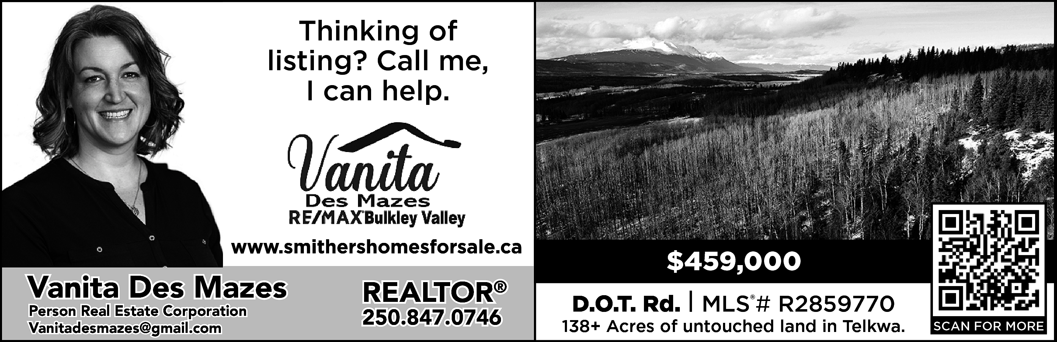 Thinking of <br>listing? Call me,  Thinking of  listing? Call me,  I can help.    https://www.smithershomesforsale.ca/    Vanita Des Mazes  Person Real Estate Corporation  vanitadesmazes@gmail.com  Vanitadesmazes@gmail.com    REALTOR    ®    250.847.0746    $459,000  D.O.T. Rd. | MLS®# R2859770    138+ Acres of untouched land in Telkwa.    SCAN FOR MORE    