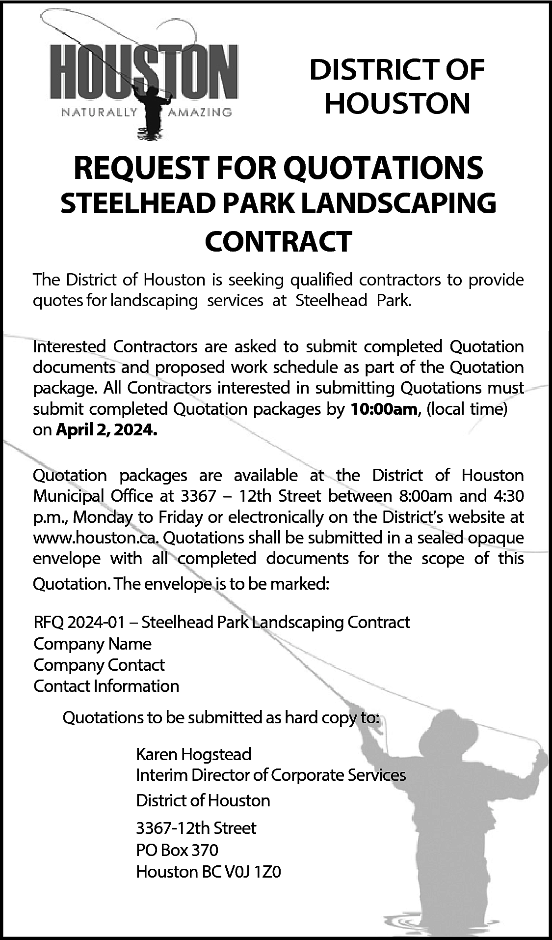 DISTRICT OF <br>HOUSTON <br> <br>REQUEST  DISTRICT OF  HOUSTON    REQUEST FOR QUOTATIONS    STEELHEAD PARK LANDSCAPING  CONTRACT  The District of Houston is seeking qualified contractors to provide  quotes for landscaping services at Steelhead Park.  Interested Contractors are asked to submit completed Quotation  documents and proposed work schedule as part of the Quotation  package. All Contractors interested in submitting Quotations must  submit completed Quotation packages by 10:00am, (local time)  on April 2, 2024.  Quotation packages are available at the District of Houston  Municipal Office at 3367 – 12th Street between 8:00am and 4:30  p.m., Monday to Friday or electronically on the District’s website at  www.houston.ca. Quotations shall be submitted in a sealed opaque  envelope with all completed documents for the scope of this  Quotation. The envelope is to be marked:  RFQ 2024-01 – Steelhead Park Landscaping Contract  Company Name  Company Contact  Contact Information  Quotations to be submitted as hard copy to:  Karen Hogstead  Interim Director of Corporate Services  District of Houston  3367-12th Street  PO Box 370  Houston BC V0J 1Z0    