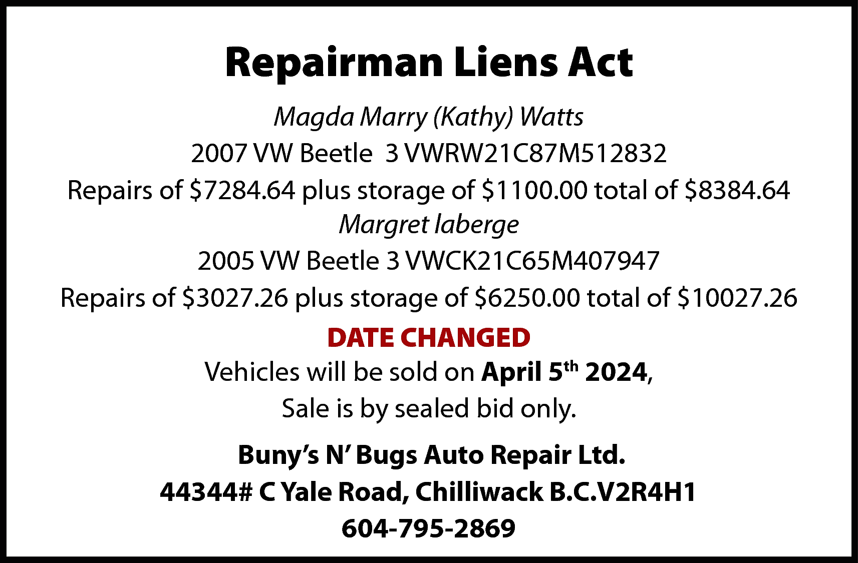 Repairman Liens Act <br>Magda Marry  Repairman Liens Act  Magda Marry (Kathy) Watts  2007 VW Beetle 3 VWRW21C87M512832  Repairs of $7284.64 plus storage of $1100.00 total of $8384.64  Margret laberge  2005 VW Beetle 3 VWCK21C65M407947  Repairs of $3027.26 plus storage of $6250.00 total of $10027.26  DATE CHANGED  Vehicles will be sold on April 5th 2024,  Sale is by sealed bid only.  Buny’s N’ Bugs Auto Repair Ltd.  44344# C Yale Road, Chilliwack B.C.V2R4H1  604-795-2869    