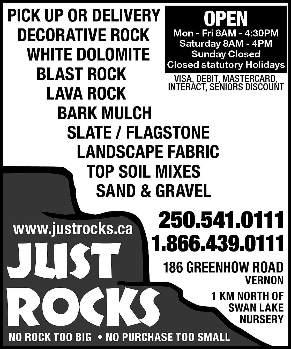 PICK UP OR DELIVERY <br>OPEN  PICK UP OR DELIVERY  OPEN  - Fri 8AM - 4:30PM  DECORATIVE ROCK Mon  Saturday 8AM - 4PM  Closed  WHITE DOLOMITE ClosedSunday  statutory Holidays  BLAST ROCK  VISA, DEBIT, MASTERCARD,  INTERACT, SENIORS DISCOUNT  LAVA ROCK  BARK MULCH  SLATE / FLAGSTONE  LANDSCAPE FABRIC  TOP SOIL MIXES  SAND & GRAVEL  www.justrocks.ca    JUST    250.541.0111  1.866.439.0111    ROCKS    186 GREENHOW ROAD    VERNON  1 KM NORTH OF  SWAN LAKE  NURSERY    NO ROCK TOO BIG • NO PURCHASE TOO SMALL    