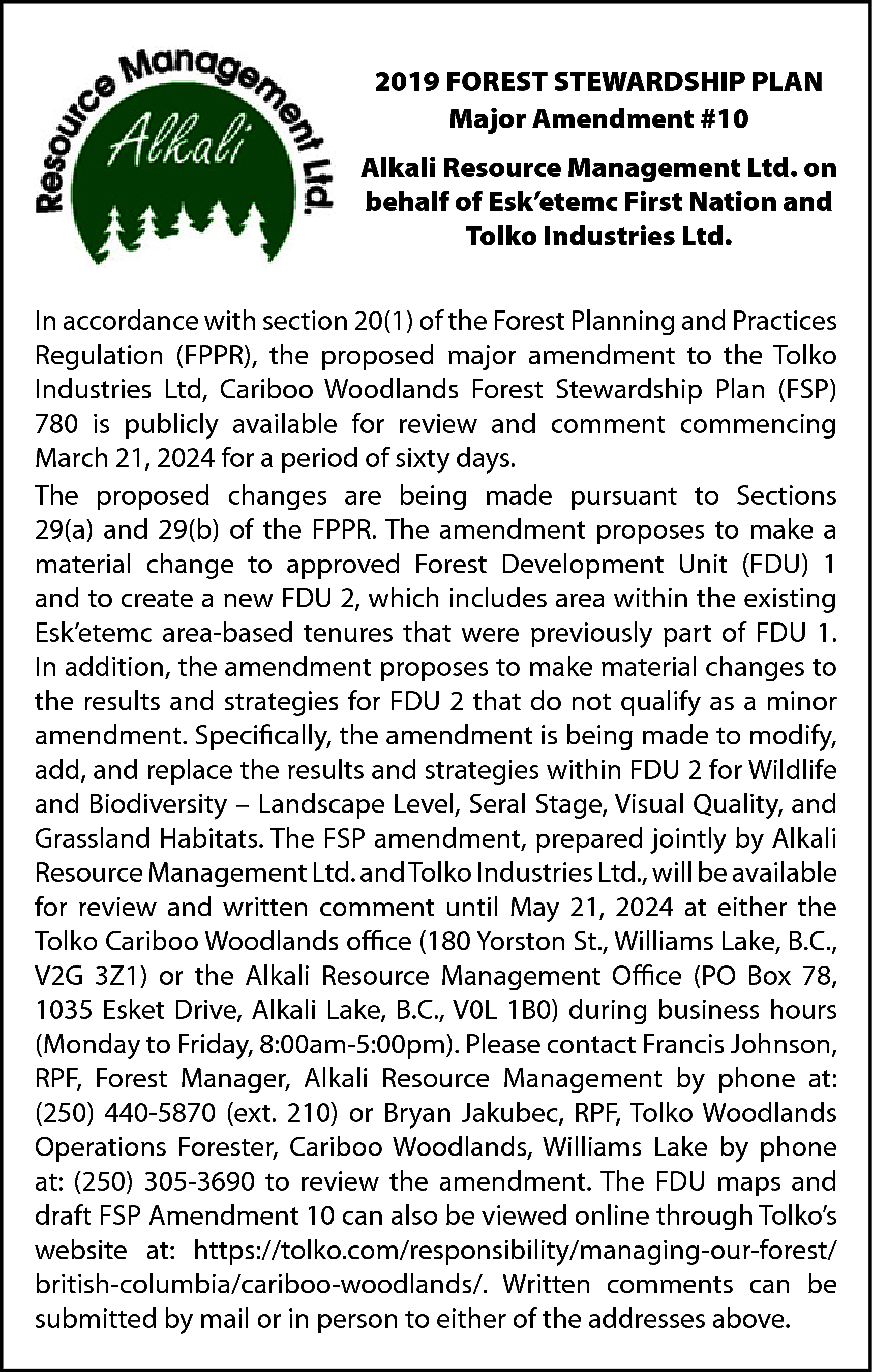 2019 FOREST STEWARDSHIP PLAN <br>Major  2019 FOREST STEWARDSHIP PLAN  Major Amendment #10  Alkali Resource Management Ltd. on  behalf of Esk’etemc First Nation and  Tolko Industries Ltd.  In accordance with section 20(1) of the Forest Planning and Practices  Regulation (FPPR), the proposed major amendment to the Tolko  Industries Ltd, Cariboo Woodlands Forest Stewardship Plan (FSP)  780 is publicly available for review and comment commencing  March 21, 2024 for a period of sixty days.  The proposed changes are being made pursuant to Sections  29(a) and 29(b) of the FPPR. The amendment proposes to make a  material change to approved Forest Development Unit (FDU) 1  and to create a new FDU 2, which includes area within the existing  Esk’etemc area-based tenures that were previously part of FDU 1.  In addition, the amendment proposes to make material changes to  the results and strategies for FDU 2 that do not qualify as a minor  amendment. Specifically, the amendment is being made to modify,  add, and replace the results and strategies within FDU 2 for Wildlife  and Biodiversity – Landscape Level, Seral Stage, Visual Quality, and  Grassland Habitats. The FSP amendment, prepared jointly by Alkali  Resource Management Ltd. and Tolko Industries Ltd., will be available  for review and written comment until May 21, 2024 at either the  Tolko Cariboo Woodlands office (180 Yorston St., Williams Lake, B.C.,  V2G 3Z1) or the Alkali Resource Management Office (PO Box 78,  1035 Esket Drive, Alkali Lake, B.C., V0L 1B0) during business hours  (Monday to Friday, 8:00am-5:00pm). Please contact Francis Johnson,  RPF, Forest Manager, Alkali Resource Management by phone at:  (250) 440-5870 (ext. 210) or Bryan Jakubec, RPF, Tolko Woodlands  Operations Forester, Cariboo Woodlands, Williams Lake by phone  at: (250) 305-3690 to review the amendment. The FDU maps and  draft FSP Amendment 10 can also be viewed online through Tolko’s  website at: https://tolko.com/responsibility/managing-our-forest/  british-columbia/cariboo-woodlands/. Written comments can be  submitted by mail or in person to either of the addresses above.    