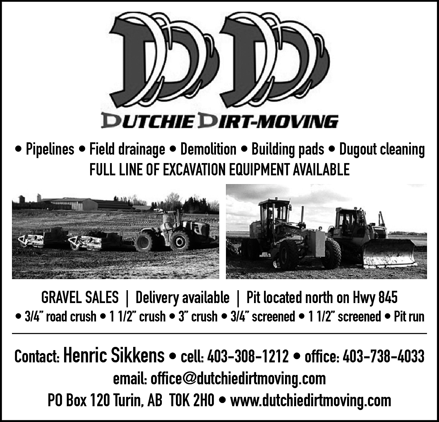 • Pipelines • Field drainage  • Pipelines • Field drainage • Demolition • Building pads • Dugout cleaning  FULL LINE OF EXCAVATION EQUIPMENT AVAILABLE    GRAVEL SALES | Delivery available | Pit located north on Hwy 845    • 3/4” road crush • 1 1/2” crush • 3” crush • 3/4” screened • 1 1/2” screened • Pit run    Contact: Henric Sikkens • cell: 403-308-1212 • office: 403-738-4033  email: office@dutchiedirtmoving.com  PO Box 120 Turin, AB T0K 2H0 • www.dutchiedirtmoving.com    