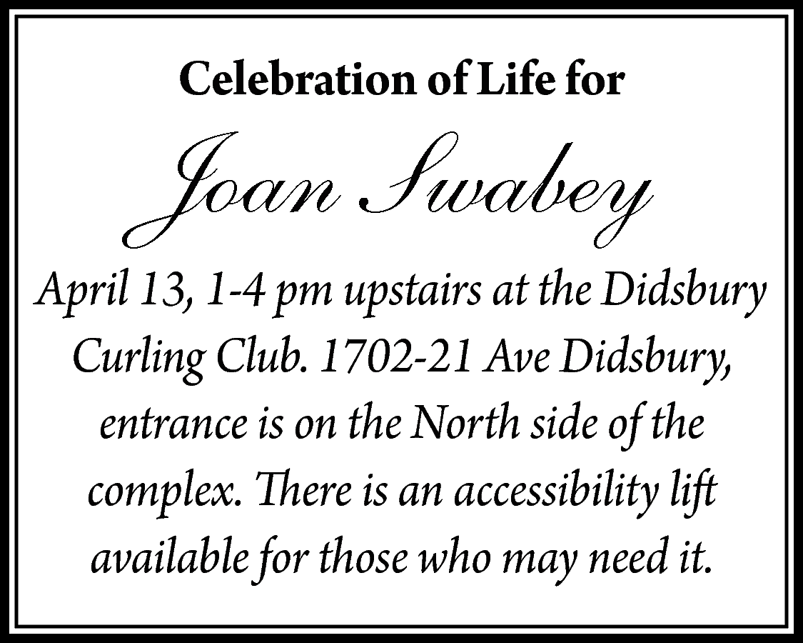 Celebration of Life for <br>  Celebration of Life for    Joan Swabey  April 13, 1-4 pm upstairs at the Didsbury  Curling Club. 1702-21 Ave Didsbury,  entrance is on the North side of the  complex. There is an accessibility lift  available for those who may need it.    