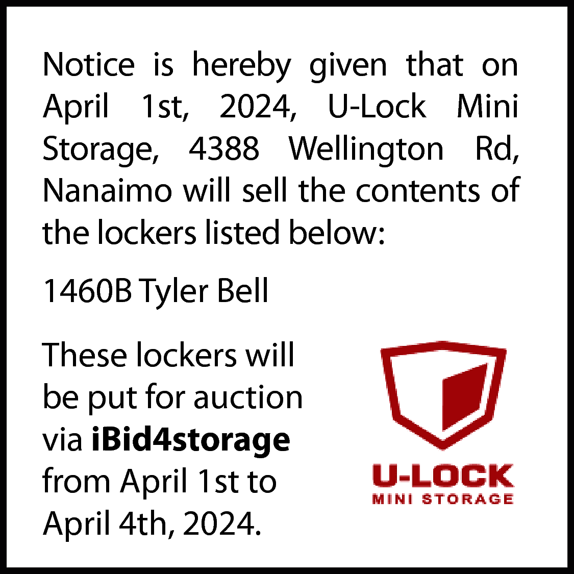 Notice is hereby given that  Notice is hereby given that on  April 1st, 2024, U-Lock Mini  Storage, 4388 Wellington Rd,  Nanaimo will sell the contents of  the lockers listed below:  1460B Tyler Bell  These lockers will  be put for auction  via iBid4storage  from April 1st to  April 4th, 2024.    
