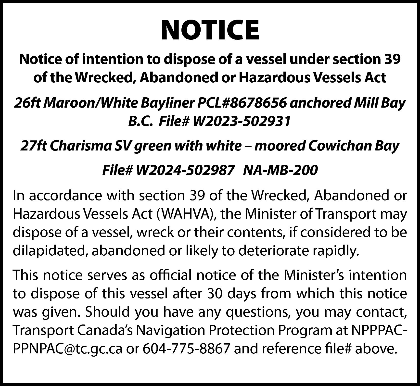 NOTICE <br>Notice of intention to  NOTICE  Notice of intention to dispose of a vessel under section 39  of the Wrecked, Abandoned or Hazardous Vessels Act  26ft Maroon/White Bayliner PCL#8678656 anchored Mill Bay  B.C. File# W2023-502931  27ft Charisma SV green with white – moored Cowichan Bay  File# W2024-502987 NA-MB-200  In accordance with section 39 of the Wrecked, Abandoned or  Hazardous Vessels Act (WAHVA), the Minister of Transport may  dispose of a vessel, wreck or their contents, if considered to be  dilapidated, abandoned or likely to deteriorate rapidly.  This notice serves as official notice of the Minister’s intention  to dispose of this vessel after 30 days from which this notice  was given. Should you have any questions, you may contact,  Transport Canada’s Navigation Protection Program at NPPPACPPNPAC@tc.gc.ca or 604-775-8867 and reference file# above.    