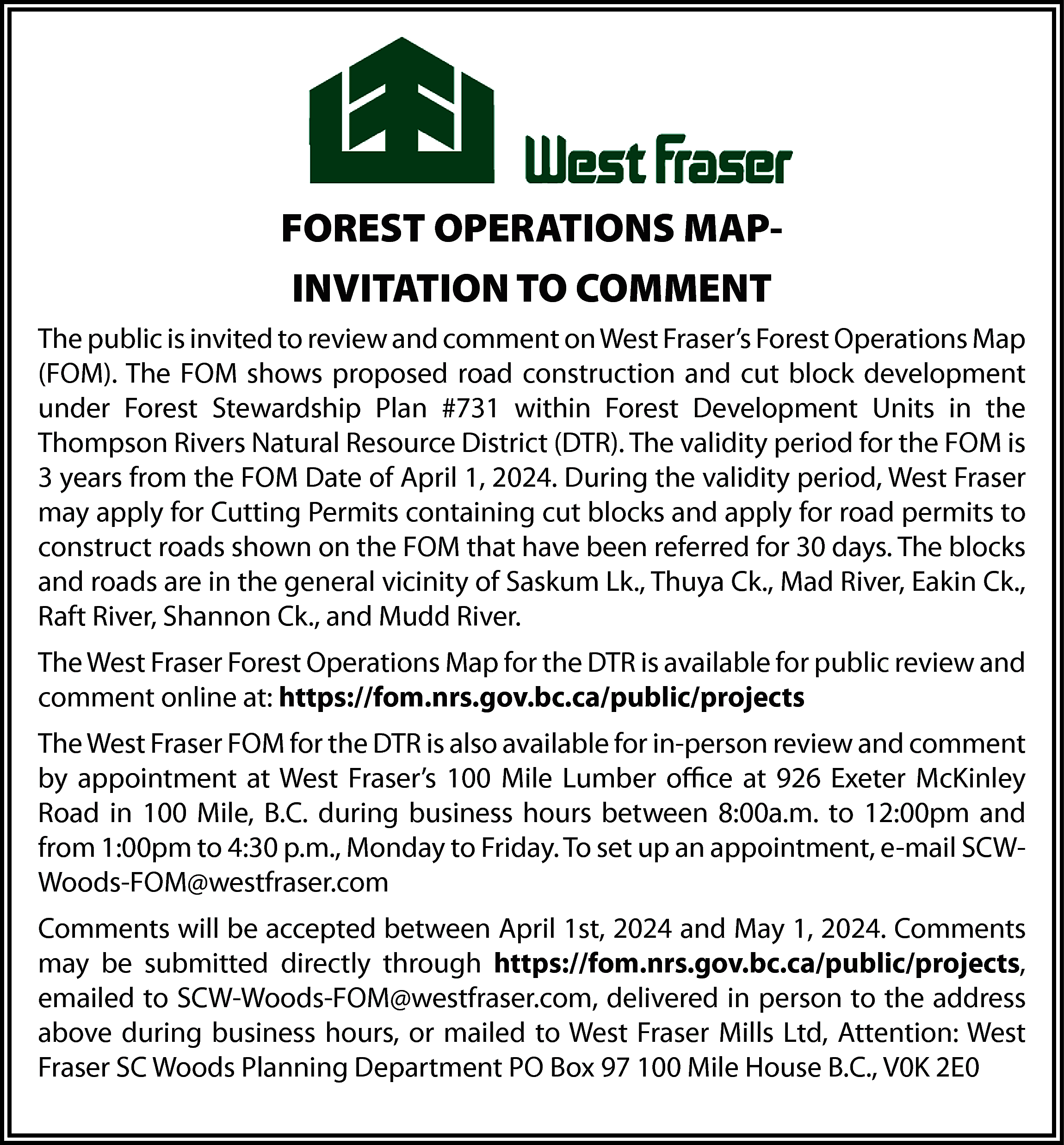 FOREST OPERATIONS MAPINVITATION TO COMMENT  FOREST OPERATIONS MAPINVITATION TO COMMENT  The public is invited to review and comment on West Fraser’s Forest Operations Map  (FOM). The FOM shows proposed road construction and cut block development  under Forest Stewardship Plan #731 within Forest Development Units in the  Thompson Rivers Natural Resource District (DTR). The validity period for the FOM is  3 years from the FOM Date of April 1, 2024. During the validity period, West Fraser  may apply for Cutting Permits containing cut blocks and apply for road permits to  construct roads shown on the FOM that have been referred for 30 days. The blocks  and roads are in the general vicinity of Saskum Lk., Thuya Ck., Mad River, Eakin Ck.,  Raft River, Shannon Ck., and Mudd River.  The West Fraser Forest Operations Map for the DTR is available for public review and  comment online at: https://fom.nrs.gov.bc.ca/public/projects  The West Fraser FOM for the DTR is also available for in-person review and comment  by appointment at West Fraser’s 100 Mile Lumber office at 926 Exeter McKinley  Road in 100 Mile, B.C. during business hours between 8:00a.m. to 12:00pm and  from 1:00pm to 4:30 p.m., Monday to Friday. To set up an appointment, e-mail SCWWoods-FOM@westfraser.com  Comments will be accepted between April 1st, 2024 and May 1, 2024. Comments  may be submitted directly through https://fom.nrs.gov.bc.ca/public/projects,  emailed to SCW-Woods-FOM@westfraser.com, delivered in person to the address  above during business hours, or mailed to West Fraser Mills Ltd, Attention: West  Fraser SC Woods Planning Department PO Box 97 100 Mile House B.C., V0K 2E0    