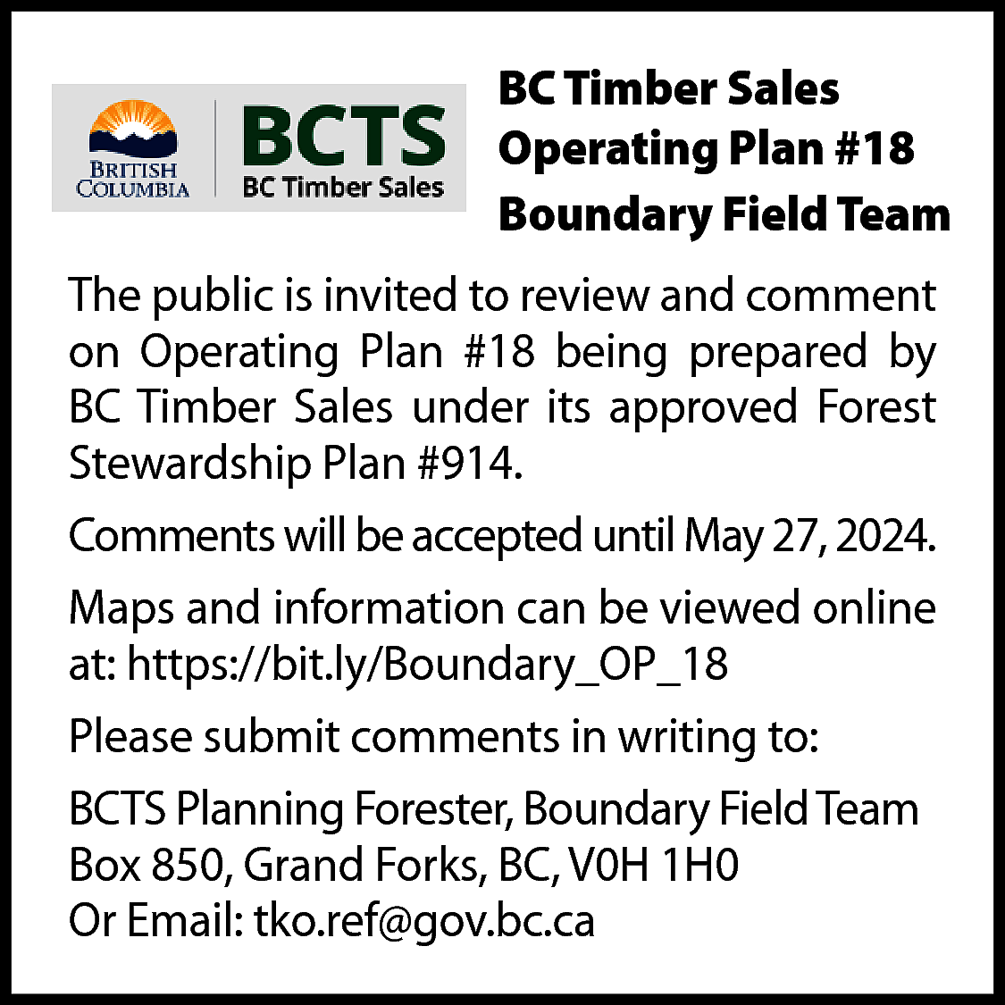 BC Timber Sales <br>Operating Plan  BC Timber Sales  Operating Plan #18  Boundary Field Team  The public is invited to review and comment  on Operating Plan #18 being prepared by  BC Timber Sales under its approved Forest  Stewardship Plan #914.  Comments will be accepted until May 27, 2024.  Maps and information can be viewed online  at: https://bit.ly/Boundary_OP_18  Please submit comments in writing to:  BCTS Planning Forester, Boundary Field Team  Box 850, Grand Forks, BC, V0H 1H0  Or Email: tko.ref@gov.bc.ca    