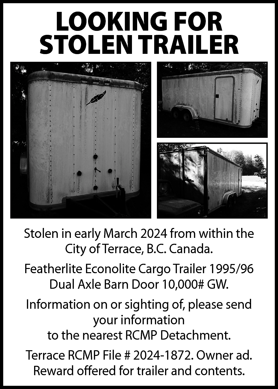LOOKING FOR <br>STOLEN TRAILER <br>  LOOKING FOR  STOLEN TRAILER    Stolen in early March 2024 from within the  City of Terrace, B.C. Canada.  Featherlite Econolite Cargo Trailer 1995/96  Dual Axle Barn Door 10,000# GW.  Information on or sighting of, please send  your information  to the nearest RCMP Detachment.  Terrace RCMP File # 2024-1872. Owner ad.  Reward offered for trailer and contents.    
