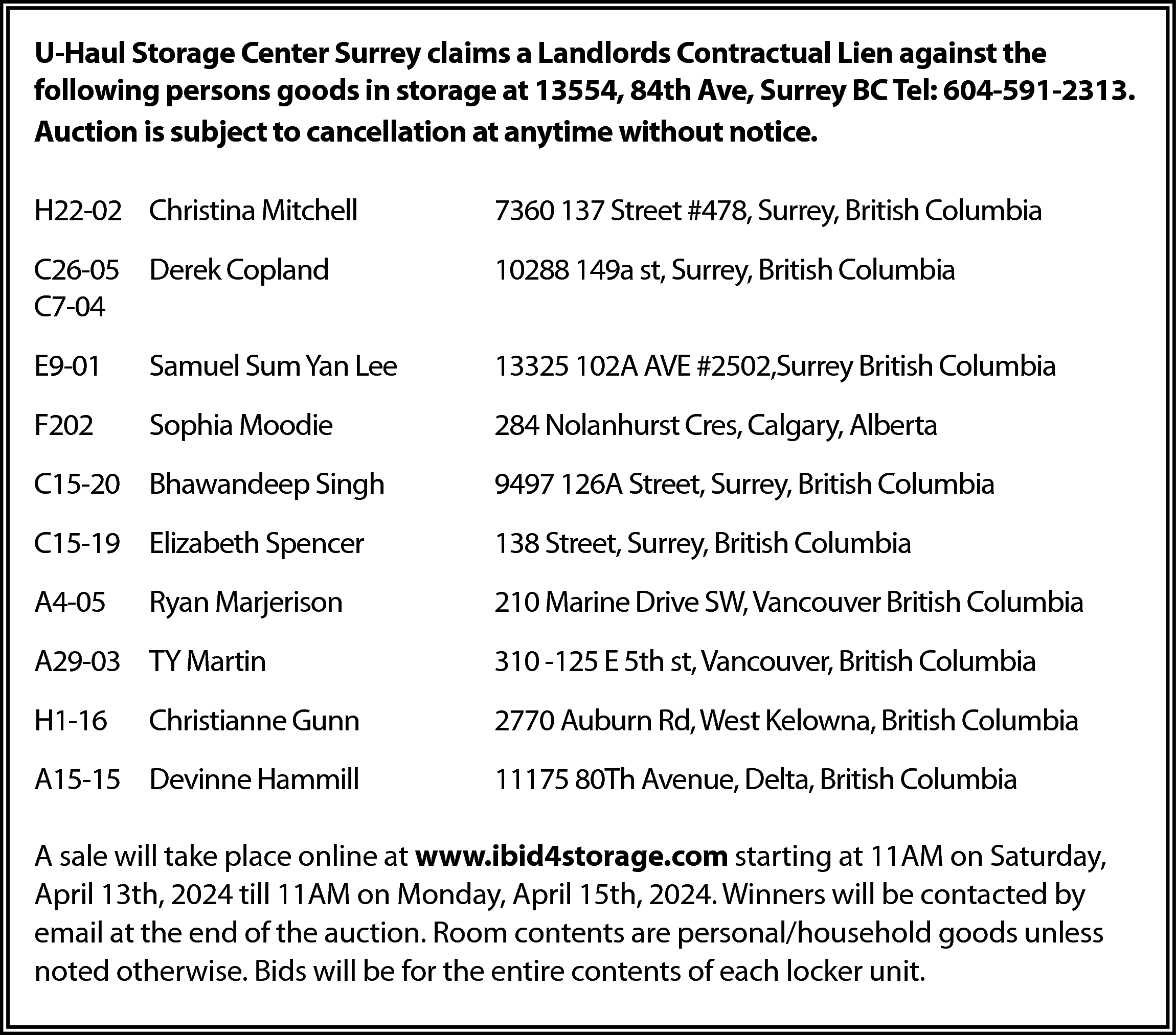U-Haul Storage Center Surrey claims  U-Haul Storage Center Surrey claims a Landlords Contractual Lien against the  following persons goods in storage at 13554, 84th Ave, Surrey BC Tel: 604-591-2313.  Auction is subject to cancellation at anytime without notice.  H22-02 Christina Mitchell    7360 137 Street #478, Surrey, British Columbia    C26-05 Derek Copland  C7-04    10288 149a st, Surrey, British Columbia    E9-01    Samuel Sum Yan Lee    13325 102A AVE #2502,Surrey British Columbia    F202    Sophia Moodie    284 Nolanhurst Cres, Calgary, Alberta    C15-20 Bhawandeep Singh    9497 126A Street, Surrey, British Columbia    C15-19 Elizabeth Spencer    138 Street, Surrey, British Columbia    A4-05    210 Marine Drive SW, Vancouver British Columbia    Ryan Marjerison    A29-03 TY Martin    310 -125 E 5th st, Vancouver, British Columbia    H1-16    2770 Auburn Rd, West Kelowna, British Columbia    Christianne Gunn    A15-15 Devinne Hammill    11175 80Th Avenue, Delta, British Columbia    A sale will take place online at www.ibid4storage.com starting at 11AM on Saturday,  April 13th, 2024 till 11AM on Monday, April 15th, 2024. Winners will be contacted by  email at the end of the auction. Room contents are personal/household goods unless  noted otherwise. Bids will be for the entire contents of each locker unit.    