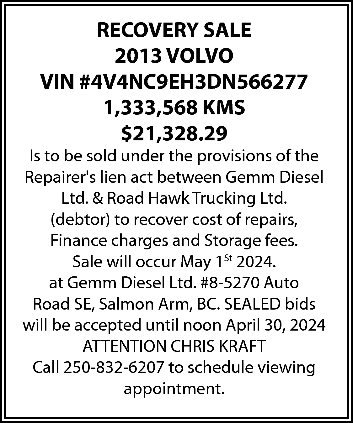 RECOVERY SALE <br>2013 VOLVO <br>VIN  RECOVERY SALE  2013 VOLVO  VIN #4V4NC9EH3DN566277  1,333,568 KMS  $21,328.29    Is to be sold under the provisions of the  Repairers lien act between Gemm Diesel  Ltd. & Road Hawk Trucking Ltd.  (debtor) to recover cost of repairs,  Finance charges and Storage fees.  Sale will occur May 1St 2024.  at Gemm Diesel Ltd. #8-5270 Auto  Road SE, Salmon Arm, BC. SEALED bids  will be accepted until noon April 30, 2024  ATTENTION CHRIS KRAFT  Call 250-832-6207 to schedule viewing  appointment.    