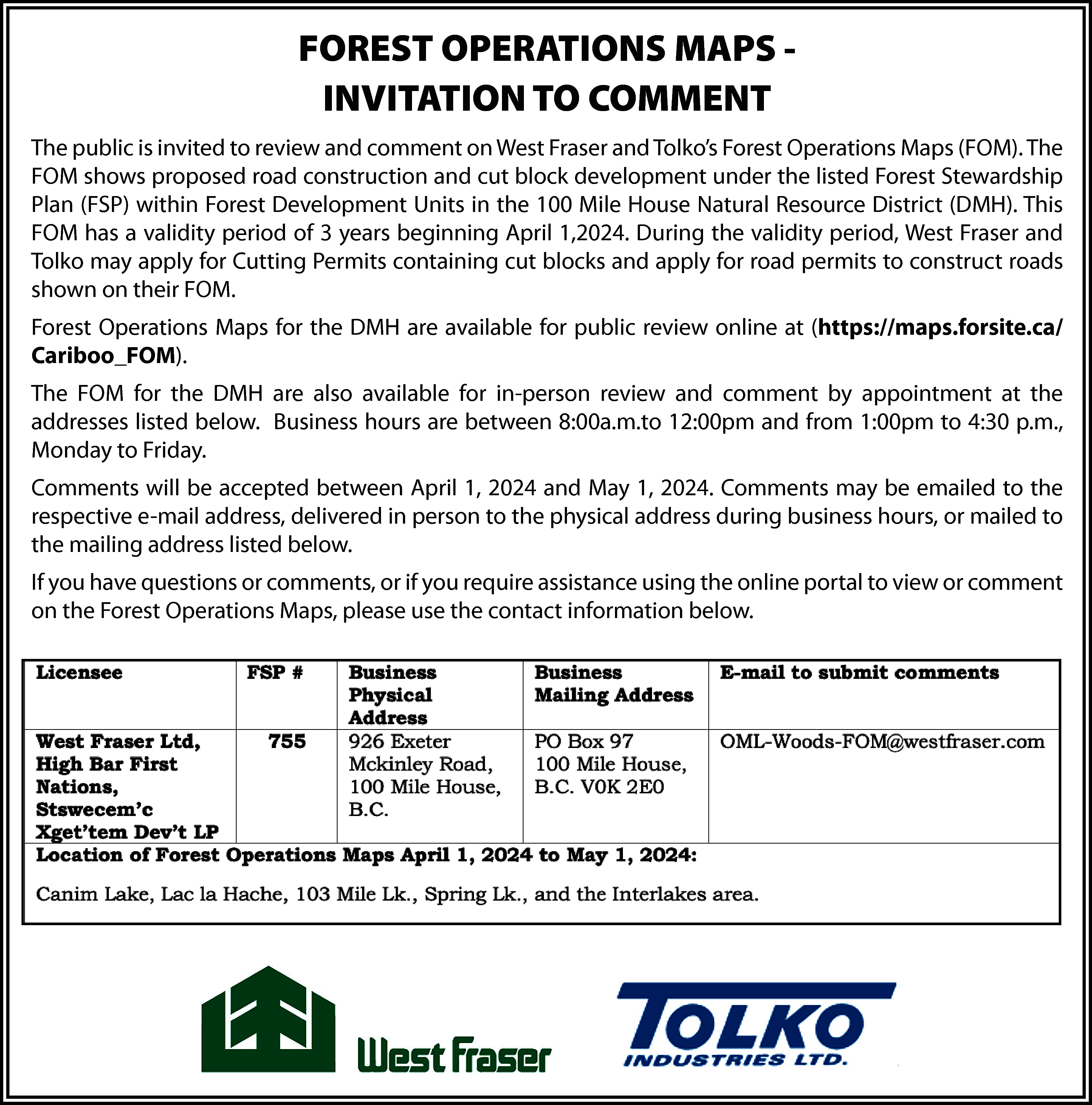 FOREST OPERATIONS MAPS INVITATION TO  FOREST OPERATIONS MAPS INVITATION TO COMMENT  The public is invited to review and comment on West Fraser and Tolko’s Forest Operations Maps (FOM). The  FOM shows proposed road construction and cut block development under the listed Forest Stewardship  Plan (FSP) within Forest Development Units in the 100 Mile House Natural Resource District (DMH). This  FOM has a validity period of 3 years beginning April 1,2024. During the validity period, West Fraser and  Tolko may apply for Cutting Permits containing cut blocks and apply for road permits to construct roads  shown on their FOM.  Forest Operations Maps for the DMH are available for public review online at (https://maps.forsite.ca/  Cariboo_FOM).  The FOM for the DMH are also available for in-person review and comment by appointment at the  addresses listed below. Business hours are between 8:00a.m.to 12:00pm and from 1:00pm to 4:30 p.m.,  Monday to Friday.  Comments will be accepted between April 1, 2024 and May 1, 2024. Comments may be emailed to the  respective e-mail address, delivered in person to the physical address during business hours, or mailed to  the mailing address listed below.  If you have questions or comments, or if you require assistance using the online portal to view or comment  on the Forest Operations Maps, please use the contact information below.    