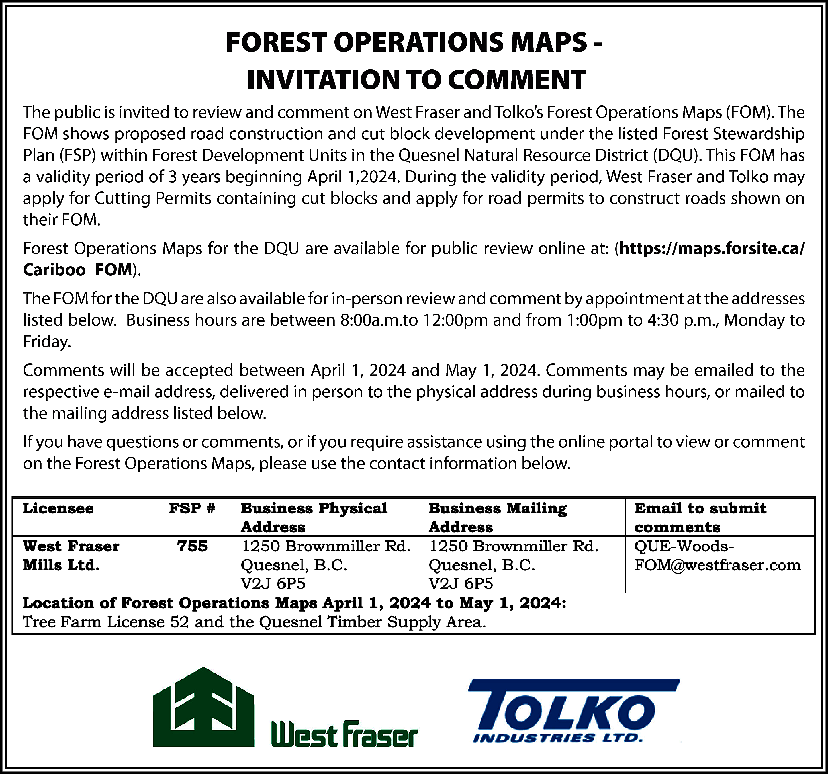 FOREST OPERATIONS MAPS INVITATION TO  FOREST OPERATIONS MAPS INVITATION TO COMMENT  The public is invited to review and comment on West Fraser and Tolko’s Forest Operations Maps (FOM). The  FOM shows proposed road construction and cut block development under the listed Forest Stewardship  Plan (FSP) within Forest Development Units in the Quesnel Natural Resource District (DQU). This FOM has  a validity period of 3 years beginning April 1,2024. During the validity period, West Fraser and Tolko may  apply for Cutting Permits containing cut blocks and apply for road permits to construct roads shown on  their FOM.  Forest Operations Maps for the DQU are available for public review online at: (https://maps.forsite.ca/  Cariboo_FOM).  The FOM for the DQU are also available for in-person review and comment by appointment at the addresses  listed below. Business hours are between 8:00a.m.to 12:00pm and from 1:00pm to 4:30 p.m., Monday to  Friday.  Comments will be accepted between April 1, 2024 and May 1, 2024. Comments may be emailed to the  respective e-mail address, delivered in person to the physical address during business hours, or mailed to  the mailing address listed below.  If you have questions or comments, or if you require assistance using the online portal to view or comment  on the Forest Operations Maps, please use the contact information below.    