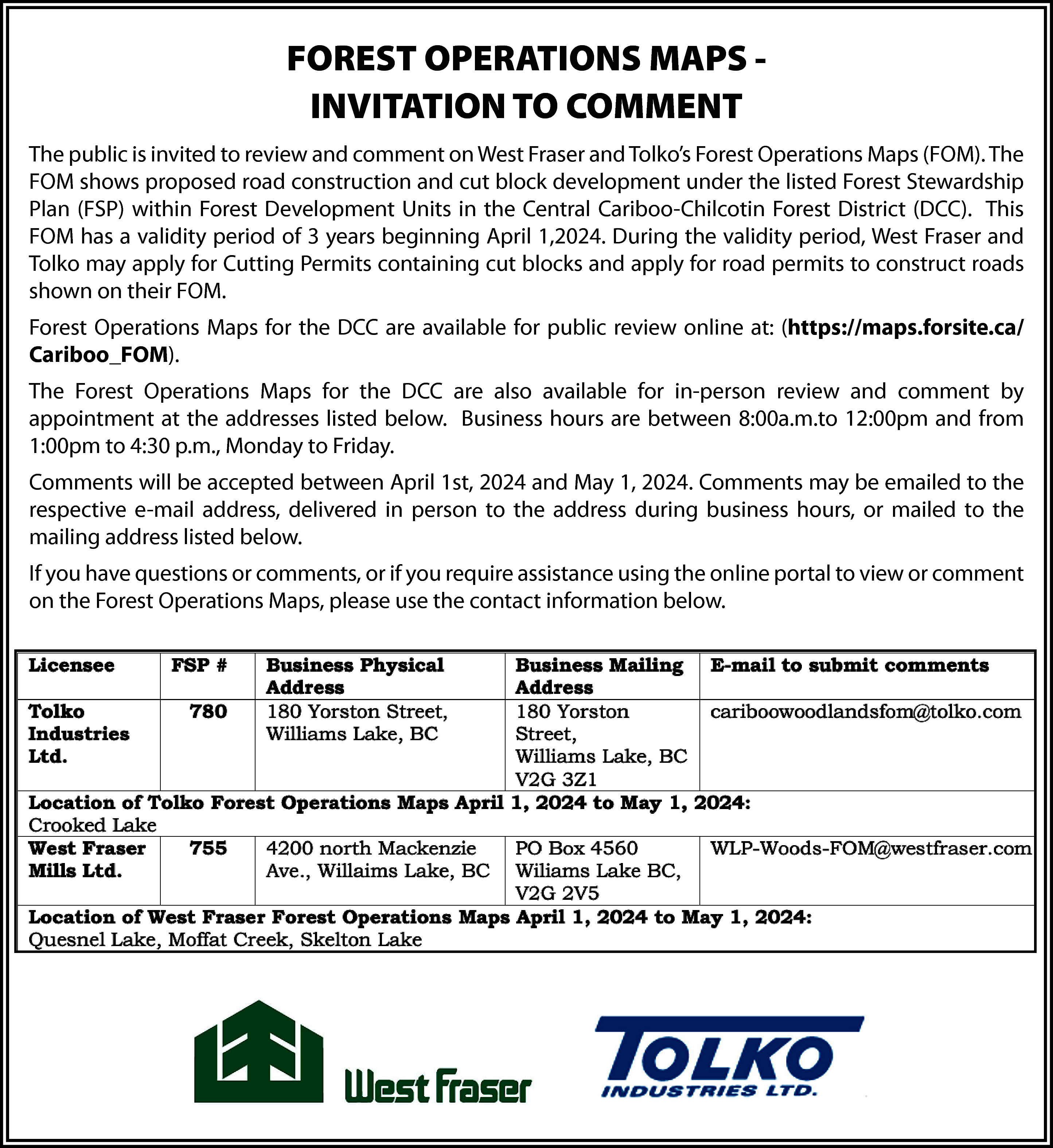 FOREST OPERATIONS MAPS INVITATION TO  FOREST OPERATIONS MAPS INVITATION TO COMMENT  The public is invited to review and comment on West Fraser and Tolko’s Forest Operations Maps (FOM). The  FOM shows proposed road construction and cut block development under the listed Forest Stewardship  Plan (FSP) within Forest Development Units in the Central Cariboo-Chilcotin Forest District (DCC). This  FOM has a validity period of 3 years beginning April 1,2024. During the validity period, West Fraser and  Tolko may apply for Cutting Permits containing cut blocks and apply for road permits to construct roads  shown on their FOM.  Forest Operations Maps for the DCC are available for public review online at: (https://maps.forsite.ca/  Cariboo_FOM).  The Forest Operations Maps for the DCC are also available for in-person review and comment by  appointment at the addresses listed below. Business hours are between 8:00a.m.to 12:00pm and from  1:00pm to 4:30 p.m., Monday to Friday.  Comments will be accepted between April 1st, 2024 and May 1, 2024. Comments may be emailed to the  respective e-mail address, delivered in person to the address during business hours, or mailed to the  mailing address listed below.  If you have questions or comments, or if you require assistance using the online portal to view or comment  on the Forest Operations Maps, please use the contact information below.    