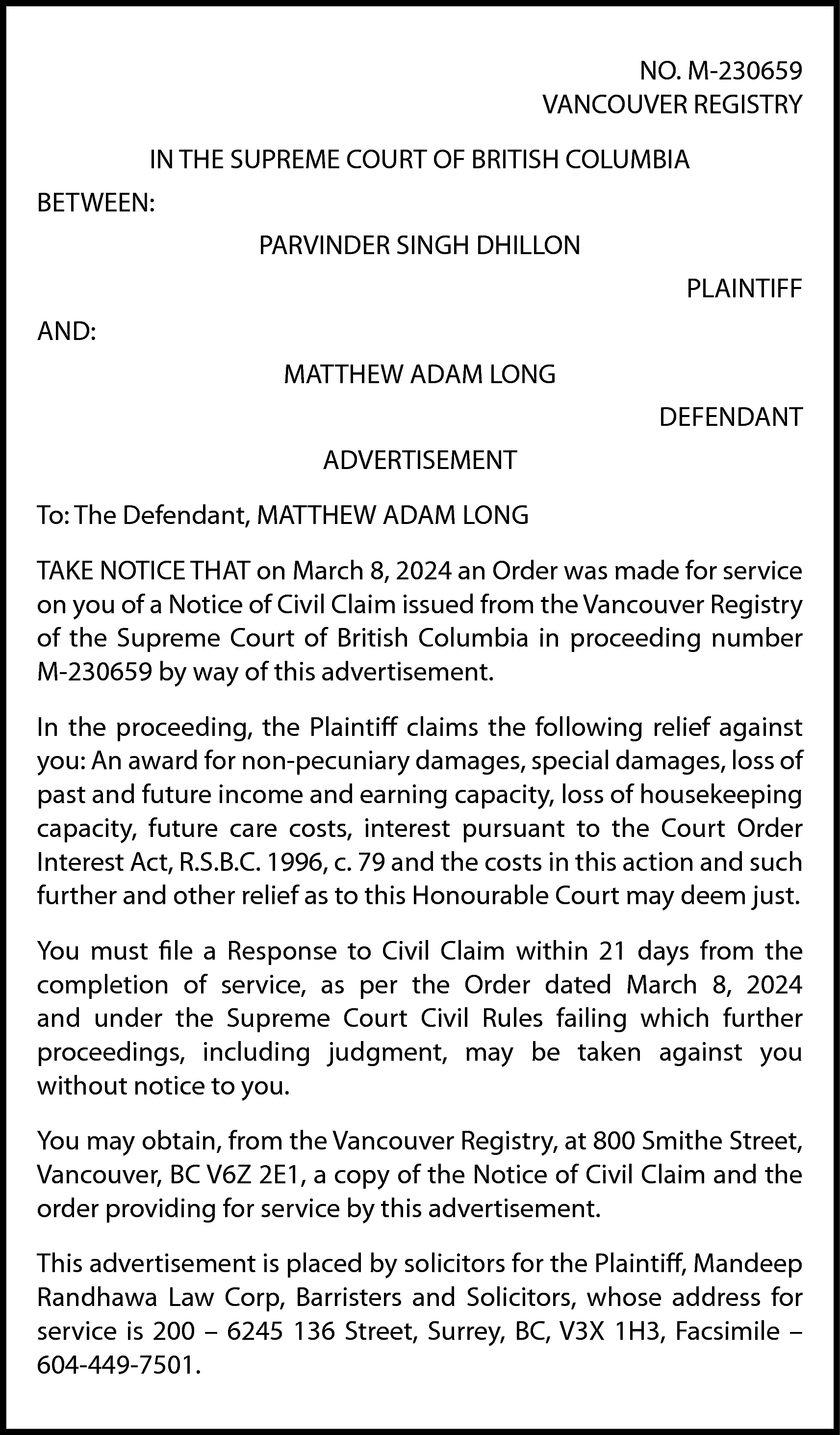 NO. M-230659 <br>VANCOUVER REGISTRY <br>IN  NO. M-230659  VANCOUVER REGISTRY  IN THE SUPREME COURT OF BRITISH COLUMBIA  BETWEEN:  PARVINDER SINGH DHILLON  PLAINTIFF  AND:  MATTHEW ADAM LONG  DEFENDANT  ADVERTISEMENT  To: The Defendant, MATTHEW ADAM LONG  TAKE NOTICE THAT on March 8, 2024 an Order was made for service  on you of a Notice of Civil Claim issued from the Vancouver Registry  of the Supreme Court of British Columbia in proceeding number  M-230659 by way of this advertisement.  In the proceeding, the Plaintiff claims the following relief against  you: An award for non-pecuniary damages, special damages, loss of  past and future income and earning capacity, loss of housekeeping  capacity, future care costs, interest pursuant to the Court Order  Interest Act, R.S.B.C. 1996, c. 79 and the costs in this action and such  further and other relief as to this Honourable Court may deem just.  You must file a Response to Civil Claim within 21 days from the  completion of service, as per the Order dated March 8, 2024  and under the Supreme Court Civil Rules failing which further  proceedings, including judgment, may be taken against you  without notice to you.  You may obtain, from the Vancouver Registry, at 800 Smithe Street,  Vancouver, BC V6Z 2E1, a copy of the Notice of Civil Claim and the  order providing for service by this advertisement.  This advertisement is placed by solicitors for the Plaintiff, Mandeep  Randhawa Law Corp, Barristers and Solicitors, whose address for  service is 200 – 6245 136 Street, Surrey, BC, V3X 1H3, Facsimile –  604-449-7501.    