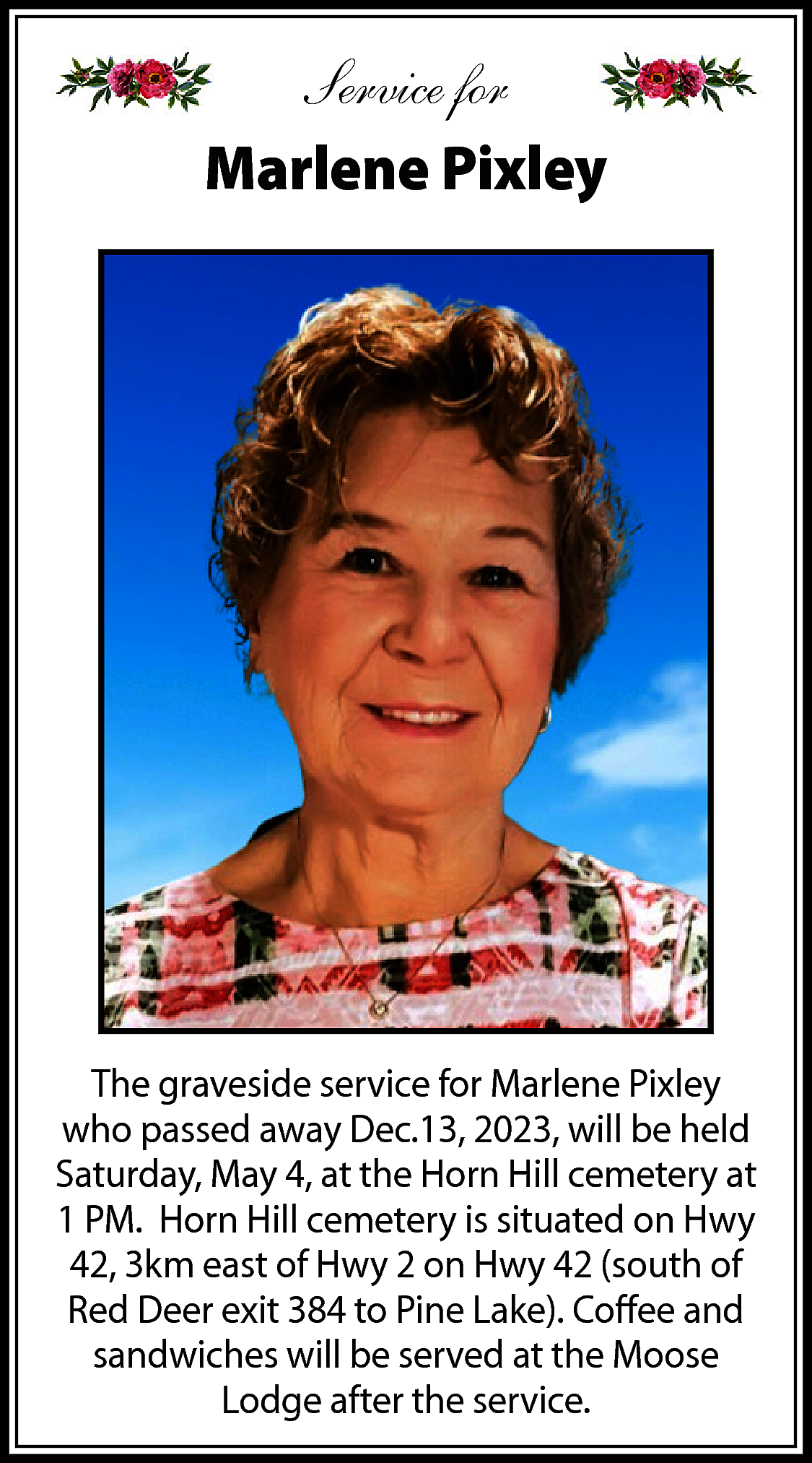 Service for <br>Marlene Pixley <br>  Service for  Marlene Pixley    The graveside service for Marlene Pixley  who passed away Dec.13, 2023, will be held  Saturday, May 4, at the Horn Hill cemetery at  1 PM. Horn Hill cemetery is situated on Hwy  42, 3km east of Hwy 2 on Hwy 42 (south of  Red Deer exit 384 to Pine Lake). Coffee and  sandwiches will be served at the Moose  Lodge after the service.    