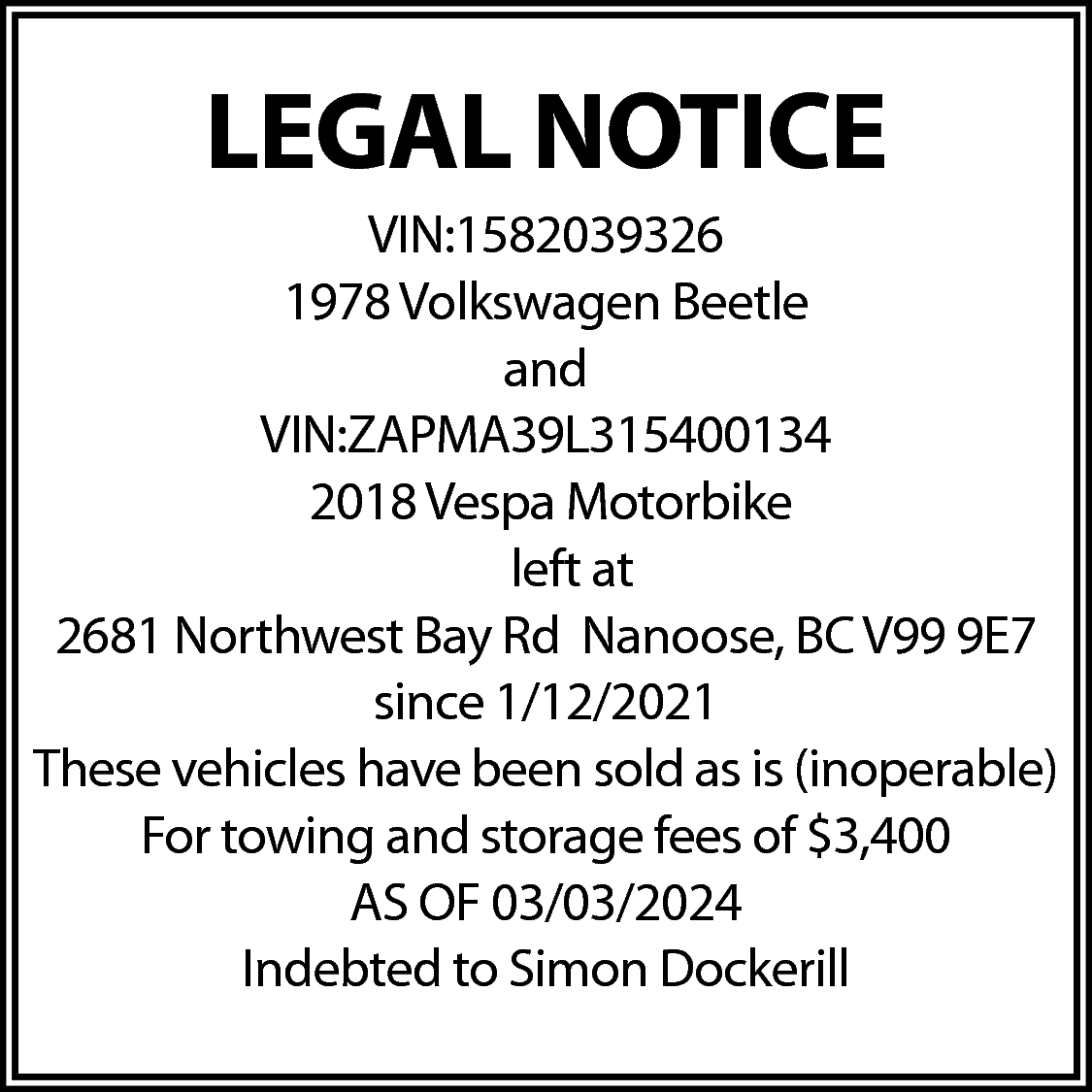LEGAL NOTICE <br>VIN:1582039326 <br>1978 Volkswagen  LEGAL NOTICE  VIN:1582039326  1978 Volkswagen Beetle  and  VIN:ZAPMA39L315400134  2018 Vespa Motorbike  left at  2681 Northwest Bay Rd Nanoose, BC V99 9E7  since 1/12/2021  These vehicles have been sold as is (inoperable)  For towing and storage fees of $3,400  AS OF 03/03/2024  Indebted to Simon Dockerill    