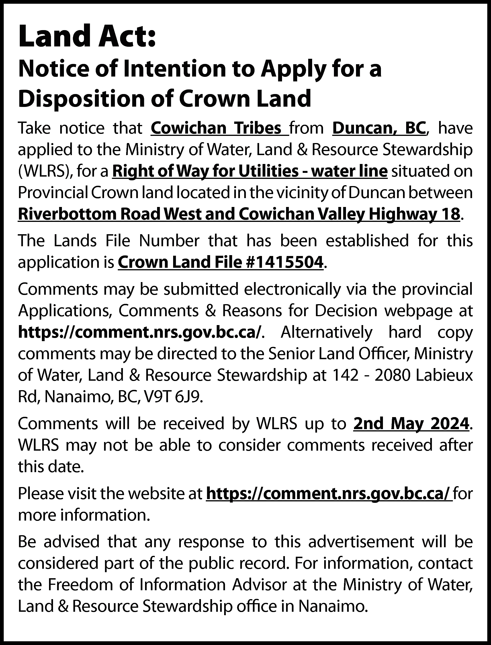 Land Act: <br> <br>Notice of  Land Act:    Notice of Intention to Apply for a  Disposition of Crown Land  Take notice that Cowichan Tribes from Duncan, BC, have  applied to the Ministry of Water, Land & Resource Stewardship  (WLRS), for a Right of Way for Utilities - water line situated on  Provincial Crown land located in the vicinity of Duncan between  Riverbottom Road West and Cowichan Valley Highway 18.  The Lands File Number that has been established for this  application is Crown Land File #1415504.  Comments may be submitted electronically via the provincial  Applications, Comments & Reasons for Decision webpage at  https://comment.nrs.gov.bc.ca/. Alternatively hard copy  comments may be directed to the Senior Land Officer, Ministry  of Water, Land & Resource Stewardship at 142 - 2080 Labieux  Rd, Nanaimo, BC, V9T 6J9.  Comments will be received by WLRS up to 2nd May 2024.  WLRS may not be able to consider comments received after  this date.  Please visit the website at https://comment.nrs.gov.bc.ca/ for  more information.  Be advised that any response to this advertisement will be  considered part of the public record. For information, contact  the Freedom of Information Advisor at the Ministry of Water,  Land & Resource Stewardship office in Nanaimo.    