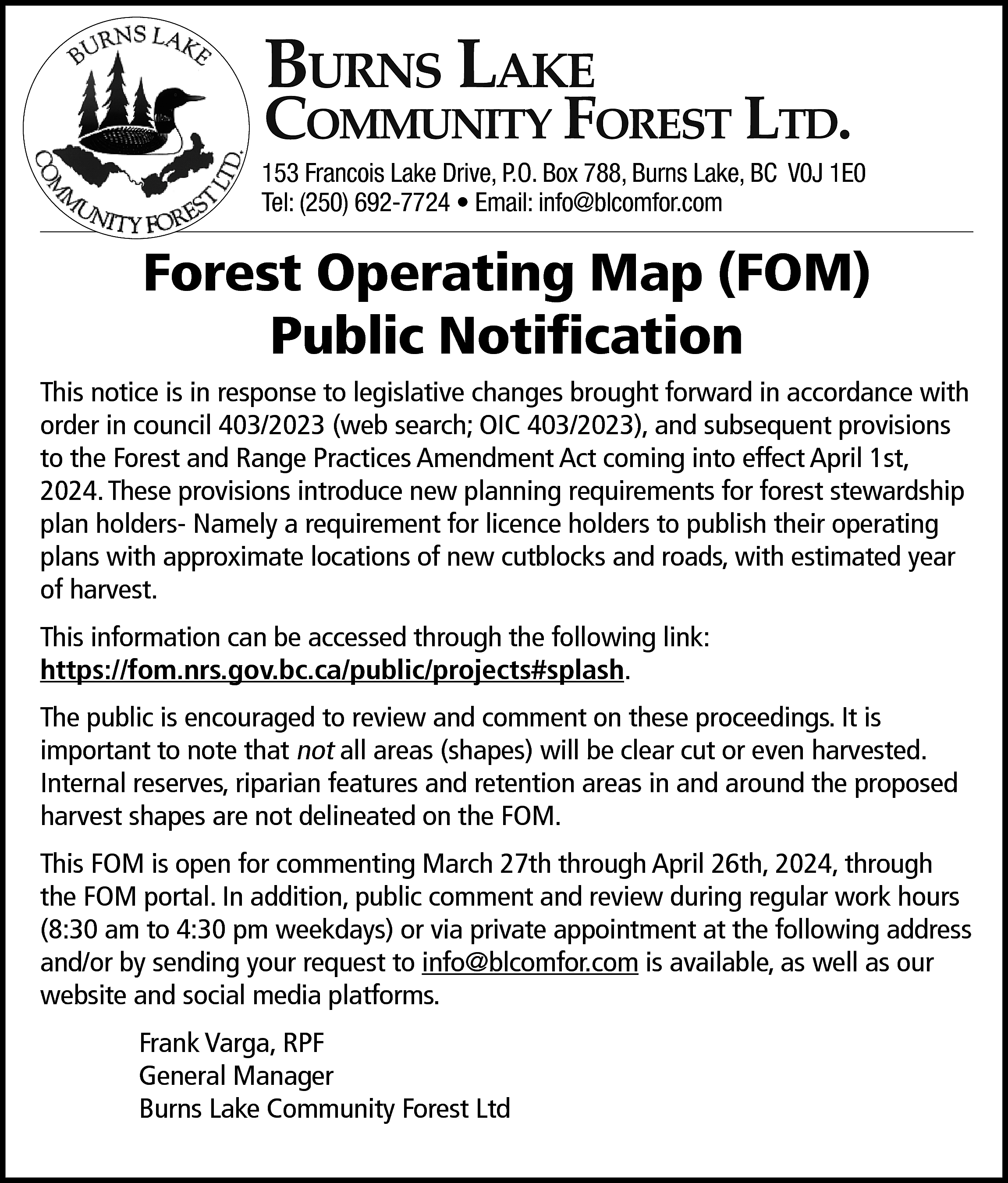 Burns Lake <br> <br>Community Forest  Burns Lake    Community Forest Ltd.    153 Francois Lake Drive, P.O. Box 788, Burns Lake, BC V0J 1E0  Tel: (250) 692-7724 • Email: info@blcomfor.com    Forest Operating Map (FOM)  Public Notification  This notice is in response to legislative changes brought forward in accordance with  order in council 403/2023 (web search; OIC 403/2023), and subsequent provisions  to the Forest and Range Practices Amendment Act coming into effect April 1st,  2024. These provisions introduce new planning requirements for forest stewardship  plan holders- Namely a requirement for licence holders to publish their operating  plans with approximate locations of new cutblocks and roads, with estimated year  of harvest.  This information can be accessed through the following link:  https://fom.nrs.gov.bc.ca/public/projects#splash.  The public is encouraged to review and comment on these proceedings. It is  important to note that not all areas (shapes) will be clear cut or even harvested.  Internal reserves, riparian features and retention areas in and around the proposed  harvest shapes are not delineated on the FOM.  This FOM is open for commenting March 27th through April 26th, 2024, through  the FOM portal. In addition, public comment and review during regular work hours  (8:30 am to 4:30 pm weekdays) or via private appointment at the following address  and/or by sending your request to info@blcomfor.com is available, as well as our  website and social media platforms.  Frank Varga, RPF  General Manager  Burns Lake Community Forest Ltd    