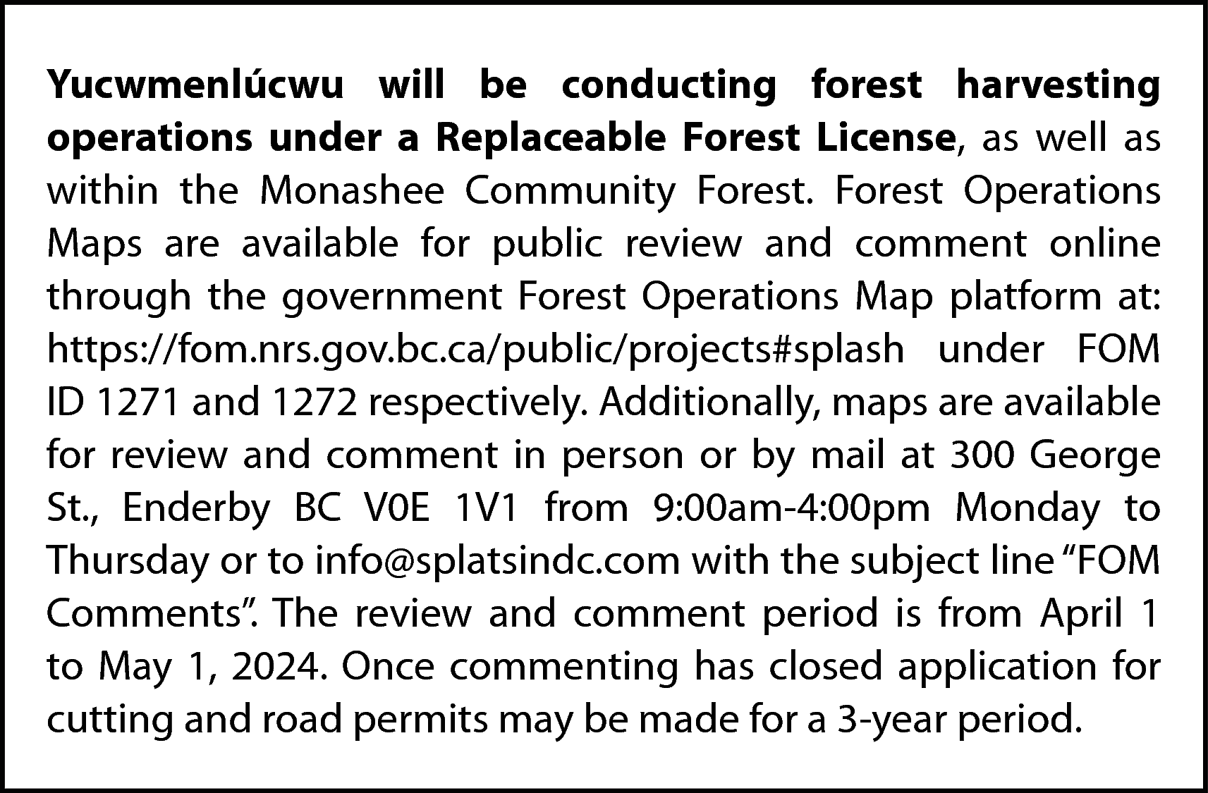 Yucwmenlúcwu will be conducting forest  Yucwmenlúcwu will be conducting forest harvesting  operations under a Replaceable Forest License, as well as  within the Monashee Community Forest. Forest Operations  Maps are available for public review and comment online  through the government Forest Operations Map platform at:  https://fom.nrs.gov.bc.ca/public/projects#splash under FOM  ID 1271 and 1272 respectively. Additionally, maps are available  for review and comment in person or by mail at 300 George  St., Enderby BC V0E 1V1 from 9:00am-4:00pm Monday to  Thursday or to info@splatsindc.com with the subject line “FOM  Comments”. The review and comment period is from April 1  to May 1, 2024. Once commenting has closed application for  cutting and road permits may be made for a 3-year period.    